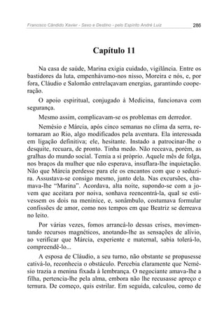 Francisco Cândido Xavier - Sexo e Destino - pelo Espírito André Luiz   286




                                 Capítulo 11

     Na casa de saúde, Marina exigia cuidado, vigilância. Entre os
bastidores da luta, empenhávamo-nos nisso, Moreira e nós, e, por
fora, Cláudio e Salomão entrelaçavam energias, garantindo coope-
ração.
     O apoio espiritual, conjugado à Medicina, funcionava com
segurança.
     Mesmo assim, complicavam-se os problemas em derredor.
     Nemésio e Márcia, após cinco semanas no clima da serra, re-
tornaram ao Rio, algo modificados pela aventura. Ela interessada
em ligação definitiva; ele, hesitante. Instado a patrocinar-lhe o
desquite, recuara, de pronto. Tinha medo. Não receava, porém, as
gralhas do mundo social. Temia a si próprio. Aquele mês de folga,
nos braços da mulher que não esperava, insuflara-lhe inquietação.
Não que Márcia perdesse para ele os encantos com que o seduzi-
ra. Assustava-se consigo mesmo, junto dela. Nas excursões, cha-
mava-lhe “Marina”. Acordava, alta noite, supondo-se com a jo-
vem que aceitara por noiva, sonhava reencontrá-la, qual se esti-
vessem os dois na meninice, e, sonâmbulo, costumava formular
confissões de amor, como nos tempos em que Beatriz se derreava
no leito.
     Por várias vezes, fomos arrancá-lo dessas crises, movimen-
tando recursos magnéticos, anotando-lhe as sensações de alívio,
ao verificar que Márcia, experiente e maternal, sabia tolerá-lo,
compreendê-lo...
     A esposa de Cláudio, a seu turno, não obstante se propusesse
cativá-lo, reconhecia o obstáculo. Percebia claramente que Nemé-
sio trazia a menina fixada à lembrança. O negociante amava-lhe a
filha, pertencia-lhe pela alma, embora não lhe recusasse apreço e
ternura. De começo, quis estrilar. Em seguida, calculou, como de
 