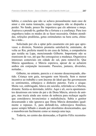 Francisco Cândido Xavier - Sexo e Destino - pelo Espírito André Luiz   287




hábito, e concluiu que não se achava pessoalmente num caso de
amor e sim numa transação, cujas vantagens não se dispunha a
perder. No fundo, pouco lhe importava que ele adorasse a moça.
Aspirava a prendê-lo, ganhar-lhe a fortuna e a confiança. Para isso
engenhava todos os modos de se fazer necessária. Ordens atendi-
das, refeições prediletas, gotas estimulantes na hora certa, chine-
las a mão...
      Solicitado por ela a optar pelo casamento em país que apro-
vasse o divórcio, Nemésio prometia satisfazê-la; entretanto, de
volta ao Rio, preferiu mantê-la em casa de Selma, a companheira
que residia na Lapa, mencionando Gilberto. Importante não se
reunissem de vez, até que lhe conseguisse a mudança. Organizava
interesses comerciais em cidade do sul, para removê-lo. Que
Márcia aguardasse, e Márcia esperava, apesar de se acharem
ambos em conjunção incessante. Passeios, jantares, diversões,
noitadas...
      Gilberto, no entanto, parecia a si mesmo desacoroçoado, aba-
tido. Criança sem guia, navegante sem bússola. Sem o menor
incentivo ao trabalho e sem âncoras de ideal que lhe governassem
os sentimentos, esbanjava o dinheiro paterno. Farra e uísque.
Muita vez, embriagado, falava em suicídio, referindo-se a Marina,
distante. Sentia-se derrotado, infeliz. Aqui e ali, ouvia apontamen-
tos desairosos em torno do pai e de Dona Márcia, através de ami-
gos, mas trazia ainda uns restos de nobreza para rechaçar aquilo
que considerava invencionice e maledicência. Sabia o genitor
descansando e não ignorava que Dona Márcia demandara igual-
mente o repouso. E, para defendê-los, esbravejava frenético,
quase sempre bêbado e atuado por alcoólatras desencarnados, que
o manobravam facilmente como se maneja uma taça.
      Todavia, no centro das derrocadas, o Espírito Félix reconstru-
ía...
 