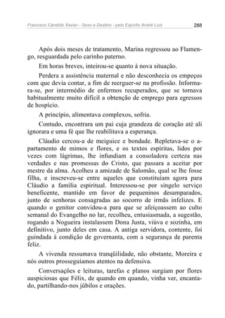 Francisco Cândido Xavier - Sexo e Destino - pelo Espírito André Luiz   288




     Após dois meses de tratamento, Marina regressou ao Flamen-
go, resguardada pelo carinho paterno.
     Em horas breves, inteirou-se quanto à nova situação.
     Perdera a assistência maternal e não desconhecia os empeços
com que devia contar, a fim de reerguer-se na profissão. Informa-
ra-se, por intermédio de enfermos recuperados, que se tornava
habitualmente muito difícil a obtenção de emprego para egressos
de hospício.
     A princípio, alimentava complexos, sofria.
     Contudo, encontrara um pai cuja grandeza de coração até ali
ignorara e uma fé que lhe reabilitava a esperança.
     Cláudio cercou-a de meiguice e bondade. Repletava-se o a-
partamento de mimos e flores, e os textos espíritas, lidos por
vezes com lágrimas, lhe infundiam a consoladora certeza nas
verdades e nas promessas do Cristo, que passara a aceitar por
mestre da alma. Acolheu a amizade de Salomão, qual se lhe fosse
filha, e inscreveu-se entre aqueles que constituíam agora para
Cláudio a família espiritual. Interessou-se por singelo serviço
beneficente, mantido em favor de pequeninos desamparados,
junto de senhoras consagradas ao socorro de irmãs infelizes. E
quando o genitor convidou-a para que se afeiçoassem ao culto
semanal do Evangelho no lar, recolheu, entusiasmada, a sugestão,
rogando a Nogueira instalassem Dona Justa, viúva e sozinha, em
definitivo, junto deles em casa. A antiga servidora, contente, foi
guindada à condição de governanta, com a segurança de parenta
feliz.
     A vivenda ressumava tranqüilidade, não obstante, Moreira e
nós outros prosseguíamos atentos na defensiva.
     Conversações e leituras, tarefas e planos surgiam por flores
auspiciosas que Félix, de quando em quando, vinha ver, encanta-
do, partilhando-nos júbilos e orações.
 