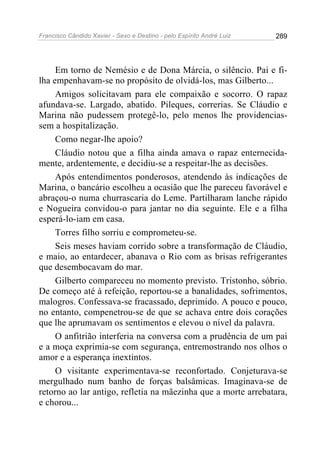 Francisco Cândido Xavier - Sexo e Destino - pelo Espírito André Luiz   289




     Em torno de Nemésio e de Dona Márcia, o silêncio. Pai e fi-
lha empenhavam-se no propósito de olvidá-los, mas Gilberto...
     Amigos solicitavam para ele compaixão e socorro. O rapaz
afundava-se. Largado, abatido. Pileques, correrias. Se Cláudio e
Marina não pudessem protegê-lo, pelo menos lhe providencias-
sem a hospitalização.
     Como negar-lhe apoio?
     Cláudio notou que a filha ainda amava o rapaz enternecida-
mente, ardentemente, e decidiu-se a respeitar-lhe as decisões.
     Após entendimentos ponderosos, atendendo às indicações de
Marina, o bancário escolheu a ocasião que lhe pareceu favorável e
abraçou-o numa churrascaria do Leme. Partilharam lanche rápido
e Nogueira convidou-o para jantar no dia seguinte. Ele e a filha
esperá-lo-iam em casa.
     Torres filho sorriu e comprometeu-se.
     Seis meses haviam corrido sobre a transformação de Cláudio,
e maio, ao entardecer, abanava o Rio com as brisas refrigerantes
que desembocavam do mar.
     Gilberto compareceu no momento previsto. Tristonho, sóbrio.
De começo até à refeição, reportou-se a banalidades, sofrimentos,
malogros. Confessava-se fracassado, deprimido. A pouco e pouco,
no entanto, compenetrou-se de que se achava entre dois corações
que lhe aprumavam os sentimentos e elevou o nível da palavra.
     O anfitrião interferia na conversa com a prudência de um pai
e a moça exprimia-se com segurança, entremostrando nos olhos o
amor e a esperança inextintos.
     O visitante experimentava-se reconfortado. Conjeturava-se
mergulhado num banho de forças balsâmicas. Imaginava-se de
retorno ao lar antigo, refletia na mãezinha que a morte arrebatara,
e chorou...
 