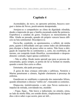 Francisco Cândido Xavier - Sexo e Destino - pelo Espírito André Luiz   29




                                  Capítulo 4

     Acomodados, de novo, no aposento próximo, buscava soer-
guer o ânimo de Neves, positivamente desapontado.
     Arrojara-se o companheiro ao clima da dignidade ofendida,
dando a impressão de que a família encarnada ainda lhe pertencia.
Exprobrava a conduta do genro. Exalçava os merecimentos da
filha. Aludia ao passado, quando ele próprio vencera lances difí-
ceis na luta sentimental. Desculpava-se.
     Ouvia-lhe, condoído, os apontamentos, a refletir, de minha
parte, quanto à dificuldade com que somos todos nós defrontados
para dissipar a ilusão da posse sobre os outros. Não fosse a obri-
gação de respeitar-lhe os sentimentos e, certo, me exorbitaria, ali
mesmo, em comprida tirada filosófica, recomendando o despren-
dimento: contudo, logrei apenas confortá-lo:
     – Não se aflija. Desde muito aprendi que para as pessoas de-
sencarnadas, quase sempre, as portas do lar se fecham no mundo,
quando a morte lhes cerra os olhos.
     Entretanto, não pude prosseguir.
     À guisa de duas crianças enlevadas e jubilosas, Nemésio e
Marina penetraram a câmara, fugindo claramente à presença da
enferma.
     Guardavam no semblante a expressão dos namorados felizes,
quando alimentam o clássico “enfim sós”, trancando-se contentes.
     Dispus-me, instintivamente, a sair, mas Neves sustou-me o
impulso de retirada, convidando-me, aturdido:
     – Fique, fique... Não louvo a indiscrição; no entanto, estou,
ao lado de minha filha, em sentido direto, simplesmente há alguns
dias e devo saber o que ocorre, para ser útil...
 