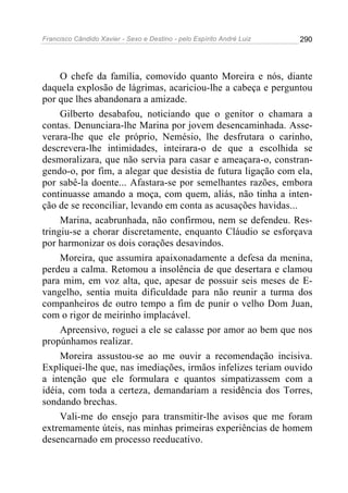 Francisco Cândido Xavier - Sexo e Destino - pelo Espírito André Luiz   290




     O chefe da família, comovido quanto Moreira e nós, diante
daquela explosão de lágrimas, acariciou-lhe a cabeça e perguntou
por que lhes abandonara a amizade.
     Gilberto desabafou, noticiando que o genitor o chamara a
contas. Denunciara-lhe Marina por jovem desencaminhada. Asse-
verara-lhe que ele próprio, Nemésio, lhe desfrutara o carinho,
descrevera-lhe intimidades, inteirara-o de que a escolhida se
desmoralizara, que não servia para casar e ameaçara-o, constran-
gendo-o, por fim, a alegar que desistia de futura ligação com ela,
por sabê-la doente... Afastara-se por semelhantes razões, embora
continuasse amando a moça, com quem, aliás, não tinha a inten-
ção de se reconciliar, levando em conta as acusações havidas...
     Marina, acabrunhada, não confirmou, nem se defendeu. Res-
tringiu-se a chorar discretamente, enquanto Cláudio se esforçava
por harmonizar os dois corações desavindos.
     Moreira, que assumira apaixonadamente a defesa da menina,
perdeu a calma. Retomou a insolência de que desertara e clamou
para mim, em voz alta, que, apesar de possuir seis meses de E-
vangelho, sentia muita dificuldade para não reunir a turma dos
companheiros de outro tempo a fim de punir o velho Dom Juan,
com o rigor de meirinho implacável.
     Apreensivo, roguei a ele se calasse por amor ao bem que nos
propúnhamos realizar.
     Moreira assustou-se ao me ouvir a recomendação incisiva.
Expliquei-lhe que, nas imediações, irmãos infelizes teriam ouvido
a intenção que ele formulara e quantos simpatizassem com a
idéia, com toda a certeza, demandariam a residência dos Torres,
sondando brechas.
     Vali-me do ensejo para transmitir-lhe avisos que me foram
extremamente úteis, nas minhas primeiras experiências de homem
desencarnado em processo reeducativo.
 