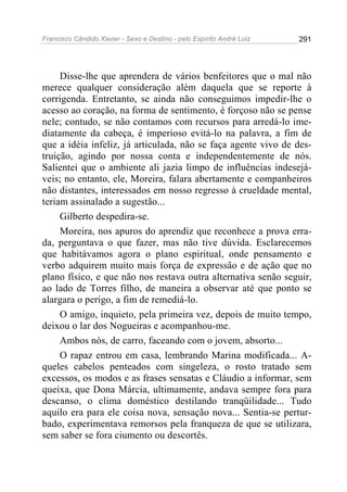 Francisco Cândido Xavier - Sexo e Destino - pelo Espírito André Luiz   291




     Disse-lhe que aprendera de vários benfeitores que o mal não
merece qualquer consideração além daquela que se reporte à
corrigenda. Entretanto, se ainda não conseguimos impedir-lhe o
acesso ao coração, na forma de sentimento, é forçoso não se pense
nele; contudo, se não contamos com recursos para arredá-lo ime-
diatamente da cabeça, é imperioso evitá-lo na palavra, a fim de
que a idéia infeliz, já articulada, não se faça agente vivo de des-
truição, agindo por nossa conta e independentemente de nós.
Salientei que o ambiente ali jazia limpo de influências indesejá-
veis; no entanto, ele, Moreira, falara abertamente e companheiros
não distantes, interessados em nosso regresso à crueldade mental,
teriam assinalado a sugestão...
     Gilberto despedira-se.
     Moreira, nos apuros do aprendiz que reconhece a prova erra-
da, perguntava o que fazer, mas não tive dúvida. Esclarecemos
que habitávamos agora o plano espiritual, onde pensamento e
verbo adquirem muito mais força de expressão e de ação que no
plano físico, e que não nos restava outra alternativa senão seguir,
ao lado de Torres filho, de maneira a observar até que ponto se
alargara o perigo, a fim de remediá-lo.
     O amigo, inquieto, pela primeira vez, depois de muito tempo,
deixou o lar dos Nogueiras e acompanhou-me.
     Ambos nós, de carro, faceando com o jovem, absorto...
     O rapaz entrou em casa, lembrando Marina modificada... A-
queles cabelos penteados com singeleza, o rosto tratado sem
excessos, os modos e as frases sensatas e Cláudio a informar, sem
queixa, que Dona Márcia, ultimamente, andava sempre fora para
descanso, o clima doméstico destilando tranqüilidade... Tudo
aquilo era para ele coisa nova, sensação nova... Sentia-se pertur-
bado, experimentava remorsos pela franqueza de que se utilizara,
sem saber se fora ciumento ou descortês.
 