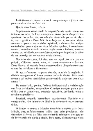 Francisco Cândido Xavier - Sexo e Destino - pelo Espírito André Luiz   292




     Instintivamente, tomou a direção do quarto que a jovem ocu-
para e onde a vira, desfalecente...
     Queria recordar-se, refletir.
     Seguíamo-lo, obedecendo às disposições do tapete macio; en-
tretanto, ao rodar, de leve, a maçaneta, como quem não pretendia
apartar-se do sonho, viu, assombrado, através da porta entreaber-
ta, que o genitor e Dona Márcia se beijavam e, em torno deles,
sobressaía, para a nossa visão espiritual, a chusma dos amigos
conturbados, para cujos serviços Moreira apelara, inconsciente-
mente... Aqueles vampirizadores, registrando a indireta, mostra-
vam-se em atividade, metamorfoseando simples impulsos de afeto
do par outoniço em voluptuoso arrebatamento.
     Nemésio, de costas, foi visto sem ver, qual ocorrera com ele
próprio, Gilberto, meses antes, e, como acontecera a Marina,
Dona Márcia, situada de frente, observou-lhe a chegada e o espan-
to que lhe terrificara a fisionomia.
     O rapaz afastou-se, na ponta dos pés, mordido de angústia. A
dúvida esmagava-o. O ídolo paternal ruíra de chofre. Teria real-
mente o pai razões verdadeiras para separá-lo da jovem que ainda
amava?
     De nosso lado, porém, fazia-se indispensável a colaboração
em favor de Moreira, arrependido. O amigo avançara para a qua-
drilha que o complicava, supondo aprazê-lo, oscilando entre a
revolta e a paciência.
     Interferi, rogando serenidade. Acatássemos Nemésio e a
companheira, não tínhamos o direito de escarnecê-los, escarmen-
tá-los.
     O bando retirou-se e Moreira transferiu atenções para Dona
Márcia, que, suficientemente ladina para criar problemas, não
desmaiou, à feição da filha. Raciocinando friamente, desligou-se
de Torres pai sem alarde e afagou-lhe a testa, afirmando que viera
 