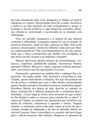Francisco Cândido Xavier - Sexo e Destino - pelo Espírito André Luiz   293




da Lapa unicamente para vê-lo, porquanto se afligira ao notá-lo
indisposto na véspera. Não pretendia lesar-lhe a saúde. Auxiliou-o
a deitar-se no leito próximo, de onde evidentemente o amigo se
levantara a fim de recebê-la, e, após dirigir-lhe conselhos afetuo-
sos, afastou-se, pretextando a necessidade de se entender com
empregadas.
     Fora, no corredor, perguntava a si própria de que maneira
contornar a dificuldade. Conquanto impassível em se tratando de
preservar interesses, ainda era mãe e pensava na filha. Seria justo
azará-la, envenenando o ânimo de Gilberto? nada fazer por Mari-
na, reaproximando-os? Não seria desmoralizar-se, de todo, permi-
tindo que o moço a interpretasse por mulher sem escrúpulos, já
que talvez um dia viessem a ser madrasta e enteado?
     Moreira aproveitou aqueles minutos de reconsideração e en-
laçou-a, respeitoso, pedindo-lhe piedade. Favorecesse Marina,
apoiando Gilberto. Buscasse o rapaz, enquanto usufruía oportuni-
dade, conversasse com ele, apaziguasse os jovens...
     Enternecido, aproximei-me também dela e supliquei-lhe a in-
tercessão. Ela podia ajudar. Não tencionava reconciliar-se com
Cláudio, queria efetivamente o desquite. Por que não praticar um
ato de justiça e caridade para com a filha doente, encaminhando
aquele menino entregue à decadência moral ao matrimônio digno?
Recolhera Marina nos braços de mãe, dera-lhe as cantigas do
berço, orientara-lhe a infância, preparara-lhe o sentimento para a
felicidade... Como largá-la, assim, num momento em que o desti-
no lhe facultava todos os recursos para estender-lhe as mãos? A
esposa de Cláudio, ao impacto dos argumentos que assimilava em
forma de reflexões, rememorou o passado e chorou. Naquele
instante, o sentimento pulsava-lhe puro, como na noite em que a
víramos, tomada de indignação e de dor, ao defender Marita em
casa de Crescina. Entre a consciência e o coração, não havia lugar
para o cálculo astucioso. Não titubeou. Dirigiu-se ao aposento de
 