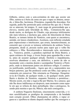 Francisco Cândido Xavier - Sexo e Destino - pelo Espírito André Luiz   294




Gilberto, entrou com a sem-cerimônia de mãe que assiste um
filho, sentou-se à beira da cama em que o rapaz se abatera, amua-
do, e falou-lhe, lacrimosa. Principiou, rogando-lhe desculpas. Em
seguida, pediu-lhe permissão para confessar-lhe que ela e Nemé-
sio se amavam, há tempos. E, num rasgo de generosidade que a
elevava, mentiu pela felicidade da filha... Comunicou-lhe que,
desde muito, se desligara de Cláudio, cuja presença infelizmente
não mais tolerava, e declarou que, antes do falecimento de Dona
Beatriz, se tornara íntima de Nemésio, com quem se encontrava,
amiúde, em lances clandestinos. Acentuou, com inflexão estudada
para impressionar o interlocutor, que errara, lamentavelmente, ao
consentir que a jovem se tornasse enfermeira da senhora Torres,
porquanto, desde aí, possuía razões para supor que o velho lhe
cobiçava a filha. Reconhecendo-o interessado nela, enciumara-
se... Venerava, porém, a grandeza espiritual de Dona Beatriz, a
quem estimava de longe, e tivera forças para aguardar-lhe a mor-
te, antes de assumir qualquer atitude. Desfeito o impedimento,
resolvera abandonar a casa, em definitivo, a ponto de não se
incomodar com a menina doente e acompanhar Nemésio a Petró-
polis, onde se demoraram juntos em deleitoso refúgio. E continu-
ou justificando, justificando... Agora que ele a surpreendera nos
braços paternos, que lhe perdoasse como um filho, cujo apreço se
esmeraria em conservar. Não retornaria ao Flamengo. Desquitar-
se-ia de Cláudio, de qualquer modo, e, de qualquer modo, parti-
lharia o destino de Nemésio, enquanto Nemésio o permitisse...
Mesmo assim, era mãe e rogava-lhe por Marina. Se a amasse, que
não lhe desse indiferença ou desprezo, num momento como aque-
le em que se refazia de dura perturbação. Que a protegesse, fa-
zendo pela menina o que ela, Márcia, não mais conseguiria...
     A senhora Nogueira finalizara, sinceramente comovida, e vi-
mos sensibilizados os prodígios da compreensão e da bondade
num coração juvenil. Olhos chamejantes de júbilo, o rapaz er-
gueu-se e ajoelhou-se diante daquela mulher que lhe sossegava o
 