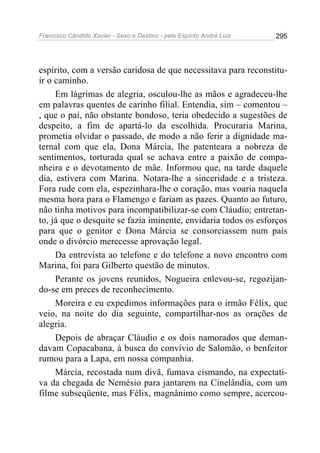 Francisco Cândido Xavier - Sexo e Destino - pelo Espírito André Luiz   295




espírito, com a versão caridosa de que necessitava para reconstitu-
ir o caminho.
     Em lágrimas de alegria, osculou-lhe as mãos e agradeceu-lhe
em palavras quentes de carinho filial. Entendia, sim – comentou –
, que o pai, não obstante bondoso, teria obedecido a sugestões de
despeito, a fim de apartá-lo da escolhida. Procuraria Marina,
prometia olvidar o passado, de modo a não ferir a dignidade ma-
ternal com que ela, Dona Márcia, lhe patenteara a nobreza de
sentimentos, torturada qual se achava entre a paixão de compa-
nheira e o devotamento de mãe. Informou que, na tarde daquele
dia, estivera com Marina. Notara-lhe a sinceridade e a tristeza.
Fora rude com ela, espezinhara-lhe o coração, mas voaria naquela
mesma hora para o Flamengo e fariam as pazes. Quanto ao futuro,
não tinha motivos para incompatibilizar-se com Cláudio; entretan-
to, já que o desquite se fazia iminente, envidaria todos os esforços
para que o genitor e Dona Márcia se consorciassem num país
onde o divórcio merecesse aprovação legal.
     Da entrevista ao telefone e do telefone a novo encontro com
Marina, foi para Gilberto questão de minutos.
     Perante os jovens reunidos, Nogueira enlevou-se, regozijan-
do-se em preces de reconhecimento.
     Moreira e eu expedimos informações para o irmão Félix, que
veio, na noite do dia seguinte, compartilhar-nos as orações de
alegria.
     Depois de abraçar Cláudio e os dois namorados que deman-
davam Copacabana, à busca do convívio de Salomão, o benfeitor
rumou para a Lapa, em nossa companhia.
     Márcia, recostada num divã, fumava cismando, na expectati-
va da chegada de Nemésio para jantarem na Cinelândia, com um
filme subseqüente, mas Félix, magnânimo como sempre, acercou-
 