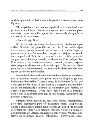 Francisco Cândido Xavier - Sexo e Destino - pelo Espírito André Luiz   296




se dela, ignorando as baforadas, e beijou-lhe a fronte, mostrando
lágrimas...
     Não dispúnhamos de estatura espiritual para auscultar-lhe os
pensamentos sublimes. Observamos apenas que ele a contemplou,
enlevado, como quem lhe agradecia a inesperada abnegação, e
murmurou, ao despedir-se:
     – Louvado seja Deus!
     Do dia imediato em diante, azedou-se o intercâmbio entre pai
e filho. Nemésio, intrigado; Gilberto, arredio. E, decorridas algu-
mas semanas, ao inteirar-se de que o rapaz e a menina Nogueira
passeavam de relações reatadas, o negociante viajou para o sul,
em companhia de Márcia, no intuito de situar o filho junto de
antigos camaradas de juventude, residentes em Porto Alegre. Por
lá se deteve o par, semanas e semanas, trazendo, na volta, expres-
sivo programa de serviço e de estudo que Gilberto, convidado
pelo genitor a entendimento, recusou, cortês, desistindo das van-
tagens que lhe eram oferecidas.
     Presenciando-lhes o diálogo em ambiente fechado, consigna-
mos a respeitosa ternura com que o jovem se dirigiu ao genitor,
implorando-lhe auxílio. Tivesse a bondade de não transferi-lo, que
o deixasse no Rio. Rogava desculpas se o magoava, mas reconhe-
cia-se em maioridade e aspirava ao casamento com Marina, de
quem se reaproximara. Desde cedo, acostumara-se a trabalhar
com o pai, a colaborar com ele, na imobiliária. Aguardava-lhe,
por isso, a proteção.
     Nemésio ouvia, ressentido, revoltado. Marina reconquistada
pelo filho significava para ele bancarrota moral insuportável.
Nunca a amara tanto, quanto naquela hora em que se lhe esvaiam
as esperanças. Entrevia-se calcado, vencido. A pouco e pouco se
desinteressara de Márcia, conquanto a conservasse. Marina signi-
ficava-lhe mocidade, euforia, entusiasmo, improvisação. Justa-
 