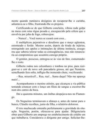 Francisco Cândido Xavier - Sexo e Destino - pelo Espírito André Luiz   297




mente quando ruminava desígnios de recuperar-lhe o carinho,
adiantava-se o filho, frustrando-lhe os projetos.
     Certificando-se de que Gilberto concluíra, vibrou rude golpe
na mesa com uma régua pesada e, enceguecido pela cólera que o
envolvia por juba de fogo, esbravejou:
     – Nunca!... Você nunca se casará com essa...
     E multiplicou pejorativos e desaforos que o moço agüentou,
estonteado e ferido. Mesmo assim, depois da tirada de injúrias,
retorquindo aos apelos e intimações de última instância, assegu-
rou que saberia tolerar todas as conseqüências, mas não renuncia-
ria ao compromisso que assumira consigo próprio.
     O genitor, possesso, entregou-se às vias de fato, esmurrando-
lhe o rosto.
     Gilberto rodou nos calcanhares e tombou no piso, para reer-
guer-se e cair de novo sob pancadaria grossa, até que Nemésio,
semelhando fera solta, infligiu-lhe tremendo chute, vociferando:
     – Rua, miserável!... Rua, rua!... Suma daqui! Não me apareça
mais!...
     Acompanhamos o menino atônito, que alcançou a via pública
tentando estancar com o lenço um filete de sangue a escorrer-lhe
num dos cantos da boca.
     Daí a quarenta minutos, um ônibus despejava-nos no Flamen-
go.
     Os Nogueiras terminavam o almoço e, antes de rumar para o
banco, Cláudio recolheu, junto da filha, o relatório doloroso.
     O trio machucado entendia perfeitamente a gravidade da situ-
ação. Nogueira, porém, ofereceu-se para ajudar. Diligenciaria
obter para Gilberto um emprego no estabelecimento de crédito em
que trabalhava. Considerava o dirigente por amigo. Solicitar-lhe-
 