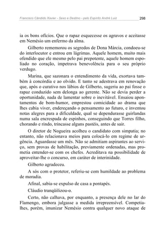 Francisco Cândido Xavier - Sexo e Destino - pelo Espírito André Luiz   298




ia os bons ofícios. Que o rapaz esquecesse os agravos e aceitasse
em Nemésio um enfermo da alma.
     Gilberto rememorou os segredos de Dona Márcia, condoeu-se
do interlocutor e entrou em lágrimas. Aquele homem, muito mais
ofendido que ele mesmo pelo pai prepotente, aquele homem espo-
liado no coração, impetrava benevolência para o seu próprio
verdugo.
     Marina, que sazonara o entendimento da vida, exortava tam-
bém à concórdia e ao olvido. E tanto se adestrava em renovação
que, após o curativo nos lábios de Gilberto, sugeriu ao pai fosse o
rapaz conduzido sem delonga ao gerente. Não se devia perder a
oportunidade, nada de lamentar sobre o inevitável. Ensaiou apon-
tamentos de bom-humor, emprestou comicidade ao drama que
lhes cabia viver, endereçando o pensamento ao futuro, e inventou
notas alegres para a dificuldade, qual se dependurasse guirlandas
numa sala encrespada de espinhos, conseguindo que Torres filho,
chorando e rindo, trincasse alguns pastéis, antes de sair.
     O diretor de Nogueira acolheu o candidato com simpatia; no
entanto, não relacionava meios para colocá-lo em regime de ur-
gência. Aguardasse um mês. Não se admitiam aspirantes ao servi-
ço, sem provas de habilitação, previamente ordenadas, mas pro-
metia entender-se com os chefes. Acreditava na possibilidade de
aproveitar-lhe o concurso, em caráter de interinidade.
     Gilberto agradeceu.
     A sós com o protetor, referiu-se com humildade ao problema
de moradia.
     Afinal, sabia-se expulso de casa a pontapés.
     Cláudio tranqüilizou-o.
     Certo, não calhava, por enquanto, a presença dele no lar do
Flamengo, embora julgasse a medida irrepreensível. Competia-
lhes, porém, imunizar Nemésio contra qualquer novo ataque de
 