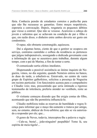 Francisco Cândido Xavier - Sexo e Destino - pelo Espírito André Luiz   299




fúria. Conhecia pensão de estudantes corretos e pediu-lhe para
que não lhe recusasse as garantias. Entre moços respeitáveis,
esperaria a convocação. Depois, resgataria os pequenos débitos
que viesse a contrair. Que não se vexasse. Acariciou a cabeça do
jovem e salientou que se achavam na condição de pai e filho e
que, em razão disso, o dinheiro entre ambos deveria ser gasto em
condomínio.
     O rapaz, não obstante constrangido, aquiesceu.
     Daí a algumas horas, ciente de que o genitor se ocupava em
serviço, contratou caminhão e colheu da residência os pertences
que julgou indispensáveis, sossegando a dedicada governante com
a informação de que se ausentava para trabalhar, durante algum
tempo, com o pai de Marina, a fim de tentar a sorte.
     O comunicado surtiu efeitos imediatos.
     Dispensando a possível assistência ao ânimo inquieto de No-
gueira, vimos, no dia seguinte, quando Nemésio entrou no banco,
às duas da tarde, a esbaforir-se. Enraivado, no centro de vasto
grupo de Espíritos galhofeiros, solicitou a presença de Nogueira
em recinto particular. Um funcionário acenou para o companheiro
e Cláudio veio; mas, pressentindo que seria intimado a rigoroso
testemunho de tolerância, preferiu atender no vestíbulo, rente ao
público.
     O visitante começou dizendo que lhe exigia contas do filho,
acentuando que não lhe permitiria influenciá-lo.
     Cláudio mobilizou todas as reservas de humildade e rogou li-
cença para informar que o moço tão-somente o tratava por amigo,
sem, no entanto, abdicar do livre-arbítrio; que não se via autoriza-
do a responder por ele; que...
     O genro de Neves, todavia, interceptou-lhe a palavra e rugiu:
     – Cale-se, besta!... joão-ninguém! paspalhão! Tome lá, seu
espírita de meia-tigela!...
 