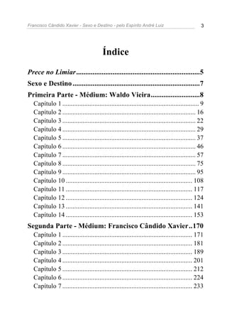 Francisco Cândido Xavier - Sexo e Destino - pelo Espírito André Luiz                          3




                                        Índice
Prece no Limiar....................................................................5
Sexo e Destino ......................................................................7
Primeira Parte - Médium: Waldo Vieira...........................8
  Capítulo 1 ................................................................................. 9
  Capítulo 2 ............................................................................... 16
  Capítulo 3 ............................................................................... 22
  Capítulo 4 ............................................................................... 29
  Capítulo 5 ............................................................................... 37
  Capítulo 6 ............................................................................... 46
  Capítulo 7 ............................................................................... 57
  Capítulo 8 ............................................................................... 75
  Capítulo 9 ............................................................................... 95
  Capítulo 10 ........................................................................... 108
  Capítulo 11 ........................................................................... 117
  Capítulo 12 ........................................................................... 124
  Capítulo 13 ........................................................................... 141
  Capítulo 14 ........................................................................... 153
Segunda Parte - Médium: Francisco Cândido Xavier..170
  Capítulo 1 ............................................................................. 171
  Capítulo 2 ............................................................................. 181
  Capítulo 3 ............................................................................. 189
  Capítulo 4 ............................................................................. 201
  Capítulo 5 ............................................................................. 212
  Capítulo 6 ............................................................................. 224
  Capítulo 7 ............................................................................. 233
 