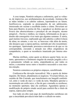 Francisco Cândido Xavier - Sexo e Destino - pelo Espírito André Luiz   30




     A esse tempo, Nemésio enlaçara a enfermeira, qual se voltas-
se, de improviso, aos arrebatamentos da juventude. Amimava-lhe
as mãos miúdas e os cabelos sedosos, reportando-se ao futuro.
Justificava-se, copiando as preocupações de um adolescente,
interessado em vacinar a escolhida contra o ciúme. Deveriam ser
bons para Beatriz, às portas do fim, e agradecer ao destino que os
livrava dos aborrecimentos e percalços de um desquite, mesmo
amigável... Ouvira o médico, na véspera, informando-se de que a
doente não conseguiria viver mais que algumas semanas. E sorria,
qual menino travesso, explicando que não admitia a sobrevivência
da alma; no entanto, a seu ver, se houvesse vida além da morte,
não desejava que a esposa partisse, nutrindo por eles ressentimen-
tos quaisquer. Apaixonado, procurava convencer-se de que se via
correspondido, cravando a atenção nos olhos enigmáticos da
companheira, a quem se reconhecia imanizado por intensa atra-
ção.
     Marina retribuía, como quem se deixava querer bem; no en-
tanto, apresentava o fenômeno singular da emoção jungida a ele e
o pensamento voltado ao outro, empenhando-se, por todos os
meios, a encontrar nesse outro o incentivo necessário a essa mes-
ma emoção.
     Nemésio comentava os próprios empeços, sensibilizado.
     Confessava-lhe devoção inexcedível. Não a queria de ânimo
inquieto. De futuro, abandonaria os negócios. Viveriam felizes, na
casinha de São Conrado, que transformaria em bangalô confortá-
vel, entre o verde do mar e o verde da terra. Mandaria aprestar a
reconstrução em estilo novo, a fim de que a moradia os recebesse,
no momento oportuno. Que ela confiasse. Aguardaria apenas a
modificação do próprio estado social para conferir-lhe o título de
esposa, esposa para sempre.
     Isso tudo era dito num jogo de manifestações carinhosas em
que a sinceridade prevalecia num lado e o cálculo no outro.
 