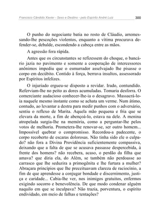Francisco Cândido Xavier - Sexo e Destino - pelo Espírito André Luiz   300




     O punho do negociante batia no rosto de Cláudio, arremes-
sando-lhe pescoções violentos, enquanto a vítima procurava de-
fender-se, debalde, escondendo a cabeça entre as mãos.
     A agressão fora rápida.
     Antes que os circunstantes se refizessem do choque, o bancá-
rio jazia no pavimento e somente a cooperação de intercessores
anônimos impediu que o esmurrador asselvajado lhe pisasse o
corpo em decúbito. Contido à força, berrava insultos, assessorado
por Espíritos infelizes.
     O injuriado ergueu-se disposto a revidar. Irado, contundido.
Referviam-lhe no peito as dores acumuladas. Tomaria desforra. O
comerciante audacioso conhecer-lhe-ia o desagravo. Massacrá-lo-
ia naquele mesmo instante como se achata um verme. Num átimo,
contudo, ao levantar a destra para medir punhos com o adversário,
sentiu o reflexo de Marita. Aquela mão pequena e fria que se
elevara da morte, a fim de abençoá-lo, estava na dele. A menina
atropelada surgia-lhe na memória, como a perguntar-lhe pelos
votos de melhoria. Prometera-lhe renovar-se, ser outro homem...
Impossível quebrar o compromisso. Recordou-a padecente, o
corpo recoberto de escaras dolorosas. Não tinha sido ele o culpa-
do? não fora a Divina Providência suficientemente compassiva,
deixando que a falta de que se acusava passasse despercebida, à
frente dos homens? não recebera, acaso, o perdão da filha que
amava? que diria ela, do Além, se também não perdoasse ao
carrasco que lhe seduzira a primogênita e lhe furtara a mulher?
Abraçara princípios que lhe preceituavam clareza de raciocínio, a
fim de que aprendesse a conjugar bondade e discernimento, justi-
ça e caridade... Cabia-lhe ver, nos inimigos gratuitos, enfermos
exigindo socorro e benevolência. De que modo condenar alguém
naquilo em que se inculpava? Não trazia, porventura, o espírito
endividado, em meio de falhas e tentações?
 