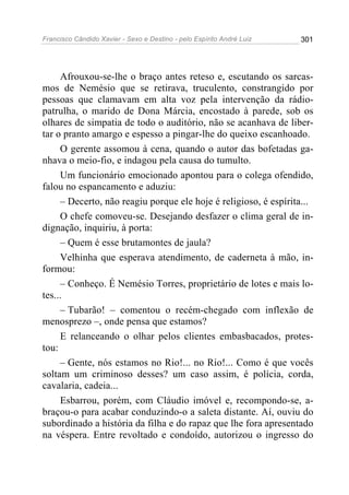 Francisco Cândido Xavier - Sexo e Destino - pelo Espírito André Luiz   301




     Afrouxou-se-lhe o braço antes reteso e, escutando os sarcas-
mos de Nemésio que se retirava, truculento, constrangido por
pessoas que clamavam em alta voz pela intervenção da rádio-
patrulha, o marido de Dona Márcia, encostado à parede, sob os
olhares de simpatia de todo o auditório, não se acanhava de liber-
tar o pranto amargo e espesso a pingar-lhe do queixo escanhoado.
     O gerente assomou à cena, quando o autor das bofetadas ga-
nhava o meio-fio, e indagou pela causa do tumulto.
     Um funcionário emocionado apontou para o colega ofendido,
falou no espancamento e aduziu:
     – Decerto, não reagiu porque ele hoje é religioso, é espírita...
     O chefe comoveu-se. Desejando desfazer o clima geral de in-
dignação, inquiriu, à porta:
     – Quem é esse brutamontes de jaula?
     Velhinha que esperava atendimento, de caderneta à mão, in-
formou:
     – Conheço. É Nemésio Torres, proprietário de lotes e mais lo-
tes...
     – Tubarão! – comentou o recém-chegado com inflexão de
menosprezo –, onde pensa que estamos?
     E relanceando o olhar pelos clientes embasbacados, protes-
tou:
     – Gente, nós estamos no Rio!... no Rio!... Como é que vocês
soltam um criminoso desses? um caso assim, é polícia, corda,
cavalaria, cadeia...
     Esbarrou, porém, com Cláudio imóvel e, recompondo-se, a-
braçou-o para acabar conduzindo-o a saleta distante. Aí, ouviu do
subordinado a história da filha e do rapaz que lhe fora apresentado
na véspera. Entre revoltado e condoído, autorizou o ingresso do
 