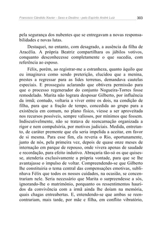 Francisco Cândido Xavier - Sexo e Destino - pelo Espírito André Luiz   303




pela segurança dos nubentes que se entregavam a novas responsa-
bilidades e novas lutas.
     Destaquei, no entanto, com desagrado, a ausência da filha de
Aracélia. A própria Beatriz compartilhara os júbilos votivos,
conquanto desconhecesse completamente o que sucedia, com
referência ao esposo.
     Félix, porém, ao registrar-me a estranheza, quanto àquilo que
eu imaginava como sendo preterição, elucidou que a menina,
prestes a regressar para as lides terrenas, demandava cautelas
especiais. E prosseguiu aclarando que obtivera permissão para
que o processo regenerador do conjunto Nogueira-Torres fosse
remodelado. Marita não lograra desposar Gilberto, por influência
da irmã; contudo, voltaria a viver entre os dois, na condição de
filha, para que a fração de tempo, concedida ao grupo para a
existência em comum, no plano físico, viesse a ser aproveitada
nos recursos possíveis, sempre valiosos, por mínimos que fossem.
Indiscutivelmente, não se tratava de reencarnação organizada a
rigor e nem compulsória, por motivos judiciais. Medida, entretan-
to, de caráter premente que ela seria impelida a aceitar, em favor
de si mesma. Para esse fim, ela reveria o Rio, oportunamente,
junto de nós, pela primeira vez, depois de quase onze meses de
internação em parque de repouso, onde vivera apenas de saudade
e recordação, para efeito indutivo. Abraçaria tão-só os que quises-
se, atenderia exclusivamente a própria vontade, para que se lhe
avantajasse o impulso de voltar. Compreendendo-se que Gilberto
lhe constituiria o tema central das compensações emotivas, subli-
nhava Félix que todos os nossos cuidados, na ocasião, se concen-
trariam nele. Seria necessário que Marita o surpreendesse a sós,
ignorando-lhe o matrimônio, porquanto os ressentimentos hauri-
dos da convivência com a irmã ainda lhe doíam na memória,
quais chagas entreabertas. E, entendendo-se que ambas se reen-
contrariam, mais tarde, por mãe e filha, em conflito vibratório,
 