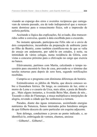 Francisco Cândido Xavier - Sexo e Destino - pelo Espírito André Luiz   304




visando ao expurgo dos erros e aversões recíprocas que carrega-
vam de remoto passado, era de todo indispensável que a reencar-
nante dormisse para o renascimento físico, sob a impressão de
euforia perfeita.
     Aceitando a lógica das explicações, fui avisado, dias transcor-
ridos sobre a conversa, quanto à data escolhida para a excursão.
     No instante aprazado, participou-me Félix não só o envio de
dois companheiros, incumbidos da preparação de ambiente junto
ao filho de Beatriz, como também cientificou-me de que se valia
do ensejo em andamento, por sabê-lo em estudos, à noite, na
intimidade de vários colegas, numa residência da Glória, com
vistas a concurso próximo para a efetivação no cargo que exercia
no banco.
     Efetivamente, partimos com Marita, calculando o tempo ne-
cessário para encontrá-lo fora de casa, prevendo-se o término das
tarefas noturnas para depois de zero hora, segundo notificações
recebidas.
     Cumpriu-se o programa com diminutas diferenças de horário.
     Estimulávamos os júbilos de Marita, que descia conosco so-
bre a Guanabara feérica. De longe, os contrastes de luz, entre o
morro do Leme e o casario da Urca, mais além, a praia de Botafo-
go... Mais alguns instantes, a Avenida Beira Mar, diante de nós...
Tocando o chão do Flamengo, a moça multiplicava interjeições de
alegria, revendo a cidade que lhe senhoreava a ternura.
     Parados, diante das águas remansosas, assimilando energias
nutrientes da Natureza, fomos inteirados pelos batedores amigos
de que Gilberto descera de carro particular em esquina adjacente.
     Sem delonga, conduzimos a jovem ao ponto indicado, e, ao
identificá-lo, embriagada de ventura, chamou, ansiosa:
     – Gilberto!... Gilberto!...
 