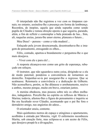 Francisco Cândido Xavier - Sexo e Destino - pelo Espírito André Luiz   305




     O interpelado não lhe registrou a voz com os tímpanos car-
nais; no entanto, assinalou-lhe a presença em forma de lembrança.
Recordou, de inopino, aquela que ainda supunha como sendo
pupila de Cláudio e tomou direção oposta à que seguiria, parando,
além, a fim de refletir e contemplar a bala prateada de lua... Sim,
ali, naquelas areias, jurara-lhe amor eterno, planeara o futuro...
     Meu Deus! – pensou – como a vida mudara!...
     Enlaçado pela jovem desencarnada, desentranhava-lhe a ima-
gem do pensamento, enxugando os olhos...
     Félix, contudo, apartou-a brandamente e perguntou-lhe o que
mais desejava.
     – Viver com ele e para ele!...
     A resposta alcançava-nos como um grito de esperança, rebu-
çado em soluços.
     O instrutor, que não aguardava outra coisa, dirigindo-se a ela
de modo paternal, ponderou a conveniência de tornarmos ao
domicílio. Empenhar-se-ia por assegurar-lhe o regresso. Que se
acalmasse. Retomaria a convivência e a dedicação de Gilberto.
Não aconselhava, porém, se lhe dilatasse o arrebatamento, nocivo
a ambos, mesmo porque, muito em breve, estariam juntos.
     A menina obedeceu, mas pousou sobre nós os olhos molha-
dos, indagadores. Percebi-lhe no espírito os reflexos de Márcia e
Marina; todavia, afastou-lhes a figura do pensamento e inquiriu se
lhe era facultado rever Cláudio, acentuando que o pai lhe fora o
derradeiro amigo, nas angústias do adeus...
     O orientador anuiu, contente.
     Mais quinhentos metros de espaço e atingimos o apartamento,
acolhidos à entrada por Moreira, vígil. O enfermeiro reconheceu
Marita, sob emoção forte, mas eclipsou-se a um aceno de Félix,
que desejava poupá-la a divagações.
 