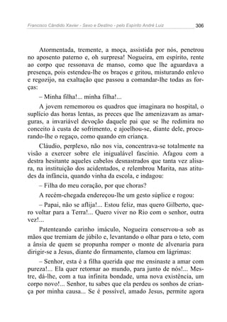 Francisco Cândido Xavier - Sexo e Destino - pelo Espírito André Luiz   306




     Atormentada, tremente, a moça, assistida por nós, penetrou
no aposento paterno e, oh surpresa! Nogueira, em espírito, rente
ao corpo que ressonava de manso, como que lhe aguardava a
presença, pois estendeu-lhe os braços e gritou, misturando enlevo
e regozijo, na exaltação que passou a comandar-lhe todas as for-
ças:
     – Minha filha!... minha filha!...
     A jovem rememorou os quadros que imaginara no hospital, o
suplício das horas lentas, as preces que lhe amenizavam as amar-
guras, a invariável devoção daquele pai que se lhe redimira no
conceito à custa de sofrimento, e ajoelhou-se, diante dele, procu-
rando-lhe o regaço, como quando em criança.
     Cláudio, perplexo, não nos via, concentrava-se totalmente na
visão a exercer sobre ele inigualável fascínio. Afagou com a
destra hesitante aqueles cabelos desnastrados que tanta vez alisa-
ra, na instituição dos acidentados, e relembrou Marita, nas atitu-
des da infância, quando vinha da escola, e indagou:
     – Filha do meu coração, por que choras?
     A recém-chegada endereçou-lhe um gesto súplice e rogou:
     – Papai, não se aflija!... Estou feliz, mas quero Gilberto, que-
ro voltar para a Terra!... Quero viver no Rio com o senhor, outra
vez!...
     Patenteando carinho imáculo, Nogueira conservou-a sob as
mãos que tremiam de júbilo e, levantando o olhar para o teto, com
a ânsia de quem se propunha romper o monte de alvenaria para
dirigir-se a Jesus, diante do firmamento, clamou em lágrimas:
     – Senhor, esta é a filha querida que me ensinaste a amar com
pureza!... Ela quer retornar ao mundo, para junto de nós!... Mes-
tre, dá-lhe, com a tua infinita bondade, uma nova existência, um
corpo novo!... Senhor, tu sabes que ela perdeu os sonhos de crian-
ça por minha causa... Se é possível, amado Jesus, permite agora
 