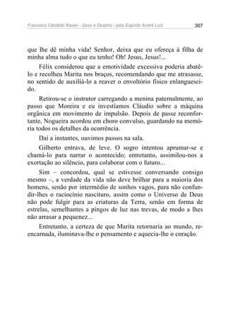 Francisco Cândido Xavier - Sexo e Destino - pelo Espírito André Luiz   307




que lhe dê minha vida! Senhor, deixa que eu ofereça à filha de
minha alma tudo o que eu tenho! Oh! Jesus, Jesus!...
     Félix considerou que a emotividade excessiva poderia abatê-
lo e recolheu Marita nos braços, recomendando que me atrasasse,
no sentido de auxiliá-lo a reaver o envoltório físico enlanguesci-
do.
     Retirou-se o instrutor carregando a menina paternalmente, ao
passo que Moreira e eu investíamos Cláudio sobre a máquina
orgânica em movimento de impulsão. Depois de passe reconfor-
tante, Nogueira acordou em choro convulso, guardando na memó-
ria todos os detalhes da ocorrência.
     Daí a instantes, ouvimos passos na sala.
     Gilberto entrava, de leve. O sogro intentou aprumar-se e
chamá-lo para narrar o acontecido; entretanto, assimilou-nos a
exortação ao silêncio, para colaborar com o futuro...
     Sim – concordou, qual se estivesse conversando consigo
mesmo –, a verdade da vida não deve brilhar para a maioria dos
homens, senão por intermédio de sonhos vagos, para não confun-
dir-lhes o raciocínio nascituro, assim como o Universo de Deus
não pode fulgir para as criaturas da Terra, senão em forma de
estrelas, semelhantes a pingos de luz nas trevas, de modo a lhes
não arrasar a pequenez...
     Entretanto, a certeza de que Marita retornaria ao mundo, re-
encarnada, iluminava-lhe o pensamento e aquecia-lhe o coração.
 