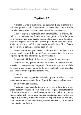 Francisco Cândido Xavier - Sexo e Destino - pelo Espírito André Luiz   308




                                 Capítulo 12

     Atingira Marina o quinto mês de gestação. Entre o esposo e o
pai, acompanhada pelo devotamento de Dona Justa, que a servia
por mãe, transpirava regozijo, embora os estorvos naturais.
     Cláudio seguia o acontecimento, enternecido. No íntimo, de-
tinha a convicção de que Marita se achava, junto da família, pres-
tes a ressurgir em novo berço. Cada noite, orações pela tranqüili-
dade do Espírito que voltava, preces pela felicidade dos filhos.
Visitas mensais ao médico, prestando assistência à filha. Passes
de reconforto à gestante. Mimos para o bebê.
     Demorávamo-nos, por vezes, a admirar-lhe a paciência e a
ternura, lendo para a filha, ao tricô, páginas educativas de gineco-
logistas e pediatras, instruindo-a, asserenando-a.
     De permeio, Gilberto, feliz, na expectativa de um sucessor.
     Conjeturava-se, quanto ao sexo da criança, planejavam-se re-
alizações, endereçavam-se ao porvir. Dona Justa repetia a história
do homem que carregava o cesto de ovos, sonhando com fazendas
que lhe adviriam dos pintos improváveis.
     Riam-se.
     De nosso lado, resguardando Marita, quanto possível, no pro-
cesso reencarnatório, junto da irmã, partilhávamos o enlevo geral.
     Tudo esperança, sossego.
     A criança encomendada figurava-se no grupo familiar um sa-
grado penhor de reconciliação com a vida. A paz, aparentemente
definitiva, entrara no lar do Flamengo, como se todos os pesares
transcorridos estivessem para sempre arquivados nas gavetas do
tempo. Entretanto, o passado palpitava naquele trato de ventura,
como a raiz parcialmente enferma, escondida no solo, sustentando
embora o tronco florido.
 