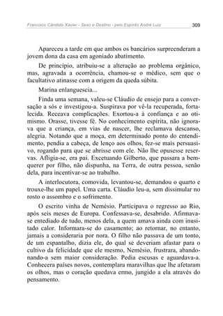 Francisco Cândido Xavier - Sexo e Destino - pelo Espírito André Luiz   309




     Apareceu a tarde em que ambos os bancários surpreenderam a
jovem dona da casa em agoniado abatimento.
     De princípio, atribuiu-se a alteração ao problema orgânico,
mas, agravada a ocorrência, chamou-se o médico, sem que o
facultativo atinasse com a origem da queda súbita.
     Marina enlanguescia...
     Finda uma semana, valeu-se Cláudio de ensejo para a conver-
sação a sós e investigou-a. Suspirava por vê-la recuperada, forta-
lecida. Receava complicações. Exortou-a à confiança e ao oti-
mismo. Orasse, tivesse fé. No conhecimento espírita, não ignora-
va que a criança, em vias de nascer, lhe reclamava descanso,
alegria. Notando que a moça, em determinado ponto do entendi-
mento, pendia a cabeça, de lenço aos olhos, fez-se mais persuasi-
vo, rogando para que se abrisse com ele. Não lhe opusesse reser-
vas. Afligia-se, era pai. Excetuando Gilberto, que passara a bem-
querer por filho, não dispunha, na Terra, de outra pessoa, senão
dela, para incentivar-se ao trabalho.
     A interlocutora, comovida, levantou-se, demandou o quarto e
trouxe-lhe um papel. Uma carta. Cláudio leu-a, sem dissimular no
rosto o assombro e o sofrimento.
     O escrito vinha de Nemésio. Participava o regresso ao Rio,
após seis meses de Europa. Confessava-se, desabrido. Afirmava-
se entediado de tudo, menos dela, a quem amava ainda com inusi-
tado calor. Informara-se do casamento; ao retornar, no entanto,
jamais a consideraria por nora. O filho não passava de um tonto,
de um espantalho, dizia ele, do qual se deveriam afastar para o
cultivo da felicidade que ele mesmo, Nemésio, frustrara, abando-
nando-a sem maior consideração. Pedia escusas e aguardava-a.
Conhecera países novos, contemplara maravilhas que lhe afetaram
os olhos, mas o coração quedava ermo, jungido a ela através do
pensamento.
 