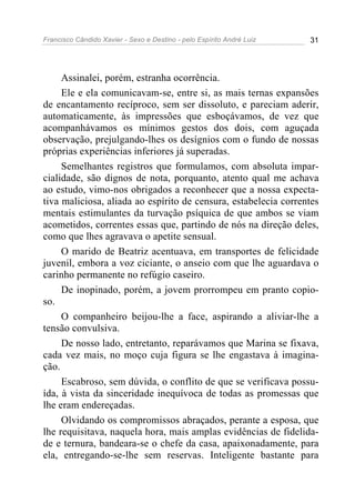 Francisco Cândido Xavier - Sexo e Destino - pelo Espírito André Luiz   31




     Assinalei, porém, estranha ocorrência.
     Ele e ela comunicavam-se, entre si, as mais ternas expansões
de encantamento recíproco, sem ser dissoluto, e pareciam aderir,
automaticamente, às impressões que esboçávamos, de vez que
acompanhávamos os mínimos gestos dos dois, com aguçada
observação, prejulgando-lhes os desígnios com o fundo de nossas
próprias experiências inferiores já superadas.
     Semelhantes registros que formulamos, com absoluta impar-
cialidade, são dignos de nota, porquanto, atento qual me achava
ao estudo, vimo-nos obrigados a reconhecer que a nossa expecta-
tiva maliciosa, aliada ao espírito de censura, estabelecia correntes
mentais estimulantes da turvação psíquica de que ambos se viam
acometidos, correntes essas que, partindo de nós na direção deles,
como que lhes agravava o apetite sensual.
     O marido de Beatriz acentuava, em transportes de felicidade
juvenil, embora a voz ciciante, o anseio com que lhe aguardava o
carinho permanente no refúgio caseiro.
     De inopinado, porém, a jovem prorrompeu em pranto copio-
so.
     O companheiro beijou-lhe a face, aspirando a aliviar-lhe a
tensão convulsiva.
     De nosso lado, entretanto, reparávamos que Marina se fixava,
cada vez mais, no moço cuja figura se lhe engastava à imagina-
ção.
     Escabroso, sem dúvida, o conflito de que se verificava possu-
ída, à vista da sinceridade inequívoca de todas as promessas que
lhe eram endereçadas.
     Olvidando os compromissos abraçados, perante a esposa, que
lhe requisitava, naquela hora, mais amplas evidências de fidelida-
de e ternura, bandeara-se o chefe da casa, apaixonadamente, para
ela, entregando-se-lhe sem reservas. Inteligente bastante para
 
