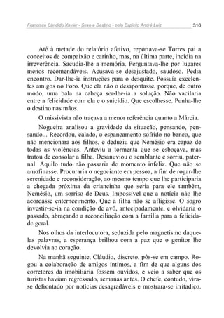 Francisco Cândido Xavier - Sexo e Destino - pelo Espírito André Luiz   310




     Até à metade do relatório afetivo, reportava-se Torres pai a
conceitos de compaixão e carinho, mas, na última parte, incidia na
irreverência. Sacudia-lhe a memória. Perguntava-lhe por lugares
menos recomendáveis. Acusava-se desajustado, saudoso. Pedia
encontro. Dar-lhe-ia instruções para o desquite. Possuía excelen-
tes amigos no Foro. Que ela não o desapontasse, porque, de outro
modo, uma bala na cabeça ser-lhe-ia a solução. Não vacilaria
entre a felicidade com ela e o suicídio. Que escolhesse. Punha-lhe
o destino nas mãos.
     O missivista não traçava a menor referência quanto a Márcia.
     Nogueira analisou a gravidade da situação, pensando, pen-
sando... Recordou, calado, o espancamento sofrido no banco, que
não mencionara aos filhos, e deduziu que Nemésio era capaz de
todas as violências. Anteviu a tormenta que se esboçava, mas
tratou de consolar a filha. Desanuviou o semblante e sorriu, pater-
nal. Aquilo tudo não passaria de momento infeliz. Que não se
amofinasse. Procuraria o negociante em pessoa, a fim de rogar-lhe
serenidade e reconsideração, ao mesmo tempo que lhe participaria
a chegada próxima da criancinha que seria para ele também,
Nemésio, um sorriso de Deus. Impossível que a notícia não lhe
acordasse enternecimento. Que a filha não se afligisse. O sogro
investir-se-ia na condição de avô, antecipadamente, e olvidaria o
passado, abraçando a reconciliação com a família para a felicida-
de geral.
     Nos olhos da interlocutora, seduzida pelo magnetismo daque-
las palavras, a esperança brilhou com a paz que o genitor lhe
devolvia ao coração.
     Na manhã seguinte, Cláudio, discreto, pôs-se em campo. Ro-
gou a colaboração de amigos íntimos, a fim de que alguns dos
corretores da imobiliária fossem ouvidos, e veio a saber que os
turistas haviam regressado, semanas antes. O chefe, contudo, vira-
se defrontado por notícias desagradáveis e mostrara-se irritadiço.
 