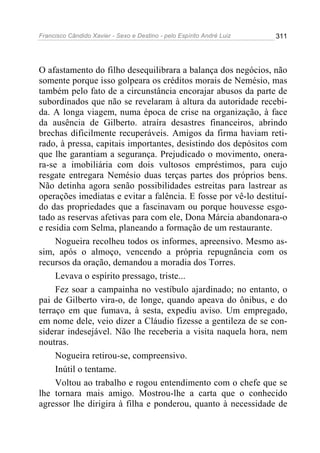 Francisco Cândido Xavier - Sexo e Destino - pelo Espírito André Luiz   311




O afastamento do filho desequilibrara a balança dos negócios, não
somente porque isso golpeara os créditos morais de Nemésio, mas
também pelo fato de a circunstância encorajar abusos da parte de
subordinados que não se revelaram à altura da autoridade recebi-
da. A longa viagem, numa época de crise na organização, à face
da ausência de Gilberto. atraíra desastres financeiros, abrindo
brechas dificilmente recuperáveis. Amigos da firma haviam reti-
rado, à pressa, capitais importantes, desistindo dos depósitos com
que lhe garantiam a segurança. Prejudicado o movimento, onera-
ra-se a imobiliária com dois vultosos empréstimos, para cujo
resgate entregara Nemésio duas terças partes dos próprios bens.
Não detinha agora senão possibilidades estreitas para lastrear as
operações imediatas e evitar a falência. E fosse por vê-lo destituí-
do das propriedades que a fascinavam ou porque houvesse esgo-
tado as reservas afetivas para com ele, Dona Márcia abandonara-o
e residia com Selma, planeando a formação de um restaurante.
     Nogueira recolheu todos os informes, apreensivo. Mesmo as-
sim, após o almoço, vencendo a própria repugnância com os
recursos da oração, demandou a moradia dos Torres.
     Levava o espírito pressago, triste...
     Fez soar a campainha no vestíbulo ajardinado; no entanto, o
pai de Gilberto vira-o, de longe, quando apeava do ônibus, e do
terraço em que fumava, à sesta, expediu aviso. Um empregado,
em nome dele, veio dizer a Cláudio fizesse a gentileza de se con-
siderar indesejável. Não lhe receberia a visita naquela hora, nem
noutras.
     Nogueira retirou-se, compreensivo.
     Inútil o tentame.
     Voltou ao trabalho e rogou entendimento com o chefe que se
lhe tornara mais amigo. Mostrou-lhe a carta que o conhecido
agressor lhe dirigira à filha e ponderou, quanto à necessidade de
 