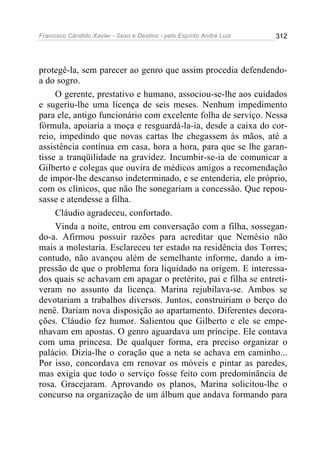 Francisco Cândido Xavier - Sexo e Destino - pelo Espírito André Luiz   312




protegê-la, sem parecer ao genro que assim procedia defendendo-
a do sogro.
     O gerente, prestativo e humano, associou-se-lhe aos cuidados
e sugeriu-lhe uma licença de seis meses. Nenhum impedimento
para ele, antigo funcionário com excelente folha de serviço. Nessa
fórmula, apoiaria a moça e resguardá-la-ia, desde a caixa do cor-
reio, impedindo que novas cartas lhe chegassem às mãos, até a
assistência contínua em casa, hora a hora, para que se lhe garan-
tisse a tranqüilidade na gravidez. Incumbir-se-ia de comunicar a
Gilberto e colegas que ouvira de médicos amigos a recomendação
de impor-lhe descanso indeterminado, e se entenderia, ele próprio,
com os clínicos, que não lhe sonegariam a concessão. Que repou-
sasse e atendesse a filha.
     Cláudio agradeceu, confortado.
     Vinda a noite, entrou em conversação com a filha, sossegan-
do-a. Afirmou possuir razões para acreditar que Nemésio não
mais a molestaria. Esclareceu ter estado na residência dos Torres;
contudo, não avançou além de semelhante informe, dando a im-
pressão de que o problema fora liquidado na origem. E interessa-
dos quais se achavam em apagar o pretérito, pai e filha se entreti-
veram no assunto da licença. Marina rejubilava-se. Ambos se
devotariam a trabalhos diversos. Juntos, construiriam o berço do
nenê. Dariam nova disposição ao apartamento. Diferentes decora-
ções. Cláudio fez humor. Salientou que Gilberto e ele se empe-
nhavam em apostas. O genro aguardava um príncipe. Ele contava
com uma princesa. De qualquer forma, era preciso organizar o
palácio. Dizia-lhe o coração que a neta se achava em caminho...
Por isso, concordava em renovar os móveis e pintar as paredes,
mas exigia que todo o serviço fosse feito com predominância de
rosa. Gracejaram. Aprovando os planos, Marina solicitou-lhe o
concurso na organização de um álbum que andava formando para
 