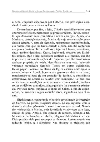 Francisco Cândido Xavier - Sexo e Destino - pelo Espírito André Luiz   313




o bebê, enquanto esperavam por Gilberto, que prosseguia estu-
dando à noite, com vistas à melhoria.
     Demandando, por fim, o leito, Cláudio sensibilizava-nos com
oportunas reflexões, permeadas de preces ardentes. Previa, inquie-
to, que doravante seria compelido a novos encargos. Acautelaria
Marina e, conseqüentemente, Marita, de cuja reencarnação guar-
dava a certeza. A carta de Nemésio, ressumando inconformidade,
e a rudeza com que lhe havia cerrado a porta, não lhe conferiam
margem a dúvidas. Teria conflitos e injúrias à frente; no entanto,
nada razoável desanimar. Orava, implorando recursos aos Espíri-
tos amigos. Que o não deixassem confiado a si mesmo, que lhe
impedissem as manifestações de fraqueza, que lhe frustrassem
qualquer propósito de revide. Identificava-se num teste. Indiscuti-
velmente prejudicara Nemésio Torres em outras existências.
Devia pagar. Somente ao clarão da lógica espírita destrinçava a
meada dolorosa. Aquele homem castigara-o na alma e na carne,
transformara-se para ele em cobrador do destino. A consciência
determinava-lhe aceitar os desafios com humildade. Se bem não
se sentisse em condições de se acomodar com a virtude, anelava
solver os débitos contraídos, ainda que isso lhe custasse a existên-
cia. Por essa razão, suplicava o apoio do Cristo, a fim de esque-
cer-se, de maneira a seguir caminho afora, segundo as Leis Divi-
nas...
     Efetivamente, conhecendo o horário aproximado de recepção
do Correio, no prédio, Nogueira desceu, no dia seguinte, com a
desculpa de obter pão mais fresco e recolheu nova carta de Nemé-
sio, endereçada a Marina, cuja identidade estabeleceu para logo,
através da letra. Abriu-a. Era coleção de recados, sabendo a fel.
Misturava declarações e libelos, alegava dificuldades, crises.
Dizia precisar dela para recompor as finanças. Restaurar-se-ia em
reduzido tempo, se o atendesse. Não obstante os prejuízos que
 
