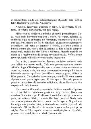 Francisco Cândido Xavier - Sexo e Destino - pelo Espírito André Luiz   314




experimentara, ainda era suficientemente abastado para fazê-la
feliz. Reclamava resposta. Ameaçava.
     Nogueira, reservado, queimou o papel. A ocorrência, no en-
tanto, se repetiu diariamente, por dois meses.
     Minuciosa ou sintética, a missiva chegava, pontualmente. Ca-
da texto mais inconveniente que o outro. Por vezes, relatava as
andanças a que se entregava no Flamengo, tentando revê-la. Nou-
tras ocasiões, depois de frases melífluas, exigia pronunciamentos
descabidos, sob pena de estourar o crânio, deixando queixa à
Polícia contra ela, com o fim de arruiná-la. Em bilhetes compro-
metedores, proibia-lhe dar filhos a Gilberto. Preferia matá-la ou
matar-se a receber netos do lar que haviam formado. Referia-se ao
revólver, qual se lhe fosse companheiro incessante.
     Dia a dia, o negociante se figurava ao leitor paciente mais
contraditório e menos lúcido. Cada vez que entregava os manus-
critos ao fogo, Cláudio percebia que o redator de tantos aleives se
atascava, sempre mais, em loucura e obsessão, sem que lhe fosse
facultado assumir qualquer providência, entre o genro feliz e a
filha gestante. Cumpria-lhe tudo amargar, sem dividir com pessoa
alguma a dor que o espicaçava. E para que a filha não pudesse
penetrar os motivos de tamanha solicitude, ele se lhe convertera
no pajem de todo instante.
     No encontro último de consultório, indicara o médico ligeiros
exercícios físicos. Nenhuma ginástica. Algo suave. Bastariam
marchas diminutas a pé. Realizasse à noitinha curto passeio até à
praia, em esforço diário, enquanto lhe fosse possível. Nada mais
que isso. A gestante obedeceu e, como era de esperar, Nogueira se
lhe erigiu em guarda-costas, sustentando o coração repassado de
inquietude. Não se lhe oferecia ensejo de opor embargos à pres-
crição. Para a filha, aquela primeira manifestação de Nemésio,
pelo serviço postal, fora varrida do pensamento.
 