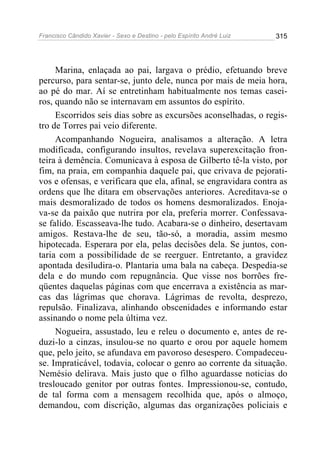 Francisco Cândido Xavier - Sexo e Destino - pelo Espírito André Luiz   315




     Marina, enlaçada ao pai, largava o prédio, efetuando breve
percurso, para sentar-se, junto dele, nunca por mais de meia hora,
ao pé do mar. Aí se entretinham habitualmente nos temas casei-
ros, quando não se internavam em assuntos do espírito.
     Escorridos seis dias sobre as excursões aconselhadas, o regis-
tro de Torres pai veio diferente.
     Acompanhando Nogueira, analisamos a alteração. A letra
modificada, configurando insultos, revelava superexcitação fron-
teira à demência. Comunicava à esposa de Gilberto tê-la visto, por
fim, na praia, em companhia daquele pai, que crivava de pejorati-
vos e ofensas, e verificara que ela, afinal, se engravidara contra as
ordens que lhe ditara em observações anteriores. Acreditava-se o
mais desmoralizado de todos os homens desmoralizados. Enoja-
va-se da paixão que nutrira por ela, preferia morrer. Confessava-
se falido. Escasseava-lhe tudo. Acabara-se o dinheiro, desertavam
amigos. Restava-lhe de seu, tão-só, a moradia, assim mesmo
hipotecada. Esperara por ela, pelas decisões dela. Se juntos, con-
taria com a possibilidade de se reerguer. Entretanto, a gravidez
apontada desiludira-o. Plantaria uma bala na cabeça. Despedia-se
dela e do mundo com repugnância. Que visse nos borrões fre-
qüentes daquelas páginas com que encerrava a existência as mar-
cas das lágrimas que chorava. Lágrimas de revolta, desprezo,
repulsão. Finalizava, alinhando obscenidades e informando estar
assinando o nome pela última vez.
     Nogueira, assustado, leu e releu o documento e, antes de re-
duzi-lo a cinzas, insulou-se no quarto e orou por aquele homem
que, pelo jeito, se afundava em pavoroso desespero. Compadeceu-
se. Impraticável, todavia, colocar o genro ao corrente da situação.
Nemésio delirava. Mais justo que o filho aguardasse noticias do
tresloucado genitor por outras fontes. Impressionou-se, contudo,
de tal forma com a mensagem recolhida que, após o almoço,
demandou, com discrição, algumas das organizações policiais e
 