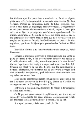 Francisco Cândido Xavier - Sexo e Destino - pelo Espírito André Luiz   316




hospitalares que lhe pareciam suscetíveis de fornecer alguma
pista, com referência ao suicídio anunciado, mas em vão. Nenhum
vestígio. Depois da caminhada, junto da filha, repousou mais
cedo. Sentia fome de meditação mais prolongada. Concentrando-
se em pensamentos de benevolência e de fé, rogava a Jesus pelo
adversário. Que os mensageiros do Cristo se apiedassem de Ne-
mésio, amparando-o. Se ainda estivesse no corpo carnal, que se
lhe estendesse o socorro preciso para que não resvalasse em de-
serção; se houvesse forçado irrefletidamente as portas da vida
espiritual, que fosse bafejado pela proteção dos Emissários Divi-
nos...
     Enquanto Moreira e eu lhe acompanhávamos a súplica, Percí-
lia entrou.
     Esperou o momento oportuno e comunicou-nos que vinha da
parte do irmão Félix, a fim de colaborar conosco. Os apelos de
Cláudio, durante todo o dia, transmitidos para o “Almas Irmãs”,
tinham impelido vários amigos a rogar auxílio em benefício dele.
Chegara no objetivo de ser útil. E nós, que lhe admirávamos a
bondade silenciosa, enternecemo-nos ao observar a devoção com
que se instalou no aposento, qual enfermeira afetuosamente con-
sagrada a doente querido.
     Mais quatro dias transcorreram sem episódios especiais, a não
ser a extrema dedicação de Percília que, diante de Cláudio, era
análoga ao amor de Cláudio para com a filha.
     Entre sete e oito da noite, descemos do prédio e demandamos
os sítios conhecidos...
     Os Nogueiras conversavam tranqüilamente, em torno de as-
suntos triviais, à frente das águas mansas, tão mansas que refleti-
am prateadas faixas do firmamento, a constelar-se de luz.
     A aragem soprava, aliviando a tensão do dia.
 