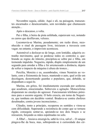 Francisco Cândido Xavier - Sexo e Destino - pelo Espírito André Luiz   317




     Novembro seguia, cálido. Aqui e ali, na paisagem, transeun-
tes encarnados e desencarnados, sem novidades que chamassem
atenção...
     Após o descanso, a volta.
     Pai e filha, à beira da pista asfaltada, esperavam vez, notando
os carros que desfilavam, velozes.
     Locomovia-se Marina, pesadamente; em razão disso, reco-
nhecido o sinal de passagem livre, iniciaram a travessia com
vagar; no entanto, o imprevisto aconteceu.
     Automóvel a deslocar-se de longe, com lentidão, adquiriu es-
tranho movimento, qual se perdesse todos os controles e, que-
brando as regras do trânsito, precipitou-se sobre pai e filha, em
tremenda impulsão. Nogueira, rápido, dispôs simplesmente de um
segundo para arredar a filha e foi arremessado a distância, depois
de sofrer o impacto da máquina à altura do tronco...
     Percília, Moreira e eu, assombrados, vimos Nemésio ao vo-
lante, com a fisionomia de louco, mantendo o auto, qual avião em
decolagem, desnorteando guardas e populares, que, debalde, se
dispunham a segui-lo.
     Marina, em gritos, foi imediatamente escorada por senhoras
que acudiram, emocionadas. Sobreveio a agitação. Motociclistas
dispararam no encalço do agressor. Funcionaram telefones próxi-
mos para o socorro urgente. O bolo crescia, em torno de Noguei-
ra, que tombara em decúbito ventral. Bradava-se contra choferes
desalmados, contra jovens inconscientes...
     Cláudio, tonto a princípio, recuperou os sentidos e virou-se
com dificuldade. Superando a resistência do corpo que se tornara
rígido, conseguiu sentar-se, apoiando-se nos dois braços a se
retesarem, forçando as mãos espalmadas no solo.
     A filha!... Ansiava enxergá-la, sabê-la viva, salva!... O sangue
pingava-lhe da boca, mas, sobrepondo-se à curiosidade dos cir-
 
