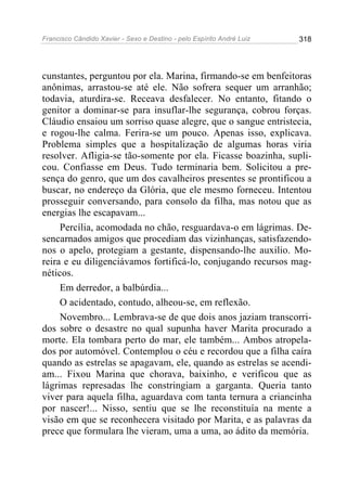 Francisco Cândido Xavier - Sexo e Destino - pelo Espírito André Luiz   318




cunstantes, perguntou por ela. Marina, firmando-se em benfeitoras
anônimas, arrastou-se até ele. Não sofrera sequer um arranhão;
todavia, aturdira-se. Receava desfalecer. No entanto, fitando o
genitor a dominar-se para insuflar-lhe segurança, cobrou forças.
Cláudio ensaiou um sorriso quase alegre, que o sangue entristecia,
e rogou-lhe calma. Ferira-se um pouco. Apenas isso, explicava.
Problema simples que a hospitalização de algumas horas viria
resolver. Afligia-se tão-somente por ela. Ficasse boazinha, supli-
cou. Confiasse em Deus. Tudo terminaria bem. Solicitou a pre-
sença do genro, que um dos cavalheiros presentes se prontificou a
buscar, no endereço da Glória, que ele mesmo forneceu. Intentou
prosseguir conversando, para consolo da filha, mas notou que as
energias lhe escapavam...
     Percília, acomodada no chão, resguardava-o em lágrimas. De-
sencarnados amigos que procediam das vizinhanças, satisfazendo-
nos o apelo, protegiam a gestante, dispensando-lhe auxilio. Mo-
reira e eu diligenciávamos fortificá-lo, conjugando recursos mag-
néticos.
     Em derredor, a balbúrdia...
     O acidentado, contudo, alheou-se, em reflexão.
     Novembro... Lembrava-se de que dois anos jaziam transcorri-
dos sobre o desastre no qual supunha haver Marita procurado a
morte. Ela tombara perto do mar, ele também... Ambos atropela-
dos por automóvel. Contemplou o céu e recordou que a filha caíra
quando as estrelas se apagavam, ele, quando as estrelas se acendi-
am... Fixou Marina que chorava, baixinho, e verificou que as
lágrimas represadas lhe constringiam a garganta. Queria tanto
viver para aquela filha, aguardava com tanta ternura a criancinha
por nascer!... Nisso, sentiu que se lhe reconstituía na mente a
visão em que se reconhecera visitado por Marita, e as palavras da
prece que formulara lhe vieram, uma a uma, ao ádito da memória.
 