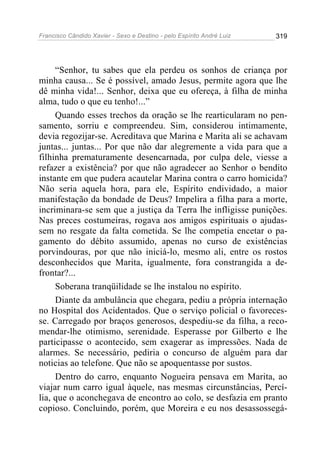 Francisco Cândido Xavier - Sexo e Destino - pelo Espírito André Luiz   319




     “Senhor, tu sabes que ela perdeu os sonhos de criança por
minha causa... Se é possível, amado Jesus, permite agora que lhe
dê minha vida!... Senhor, deixa que eu ofereça, à filha de minha
alma, tudo o que eu tenho!...”
     Quando esses trechos da oração se lhe rearticularam no pen-
samento, sorriu e compreendeu. Sim, considerou intimamente,
devia regozijar-se. Acreditava que Marina e Marita ali se achavam
juntas... juntas... Por que não dar alegremente a vida para que a
filhinha prematuramente desencarnada, por culpa dele, viesse a
refazer a existência? por que não agradecer ao Senhor o bendito
instante em que pudera acautelar Marina contra o carro homicida?
Não seria aquela hora, para ele, Espírito endividado, a maior
manifestação da bondade de Deus? Impelira a filha para a morte,
incriminara-se sem que a justiça da Terra lhe infligisse punições.
Nas preces costumeiras, rogava aos amigos espirituais o ajudas-
sem no resgate da falta cometida. Se lhe competia encetar o pa-
gamento do débito assumido, apenas no curso de existências
porvindouras, por que não iniciá-lo, mesmo ali, entre os rostos
desconhecidos que Marita, igualmente, fora constrangida a de-
frontar?...
     Soberana tranqüilidade se lhe instalou no espírito.
     Diante da ambulância que chegara, pediu a própria internação
no Hospital dos Acidentados. Que o serviço policial o favoreces-
se. Carregado por braços generosos, despediu-se da filha, a reco-
mendar-lhe otimismo, serenidade. Esperasse por Gilberto e lhe
participasse o acontecido, sem exagerar as impressões. Nada de
alarmes. Se necessário, pediria o concurso de alguém para dar
noticias ao telefone. Que não se apoquentasse por sustos.
     Dentro do carro, enquanto Nogueira pensava em Marita, ao
viajar num carro igual àquele, nas mesmas circunstâncias, Percí-
lia, que o aconchegava de encontro ao colo, se desfazia em pranto
copioso. Concluindo, porém, que Moreira e eu nos desassossegá-
 