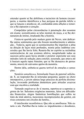 Francisco Cândido Xavier - Sexo e Destino - pelo Espírito André Luiz   32




entender quanto se lhe debilitara o raciocínio de homem circuns-
pecto, a menina identificava a fase perigosa da partida infeliz a
que se lançara e aturdia-se, ali, confundida entre aflições e remor-
sos a lhe arpoarem o coração.
     Compelidos pelas circunstâncias à penetração dos assuntos
em exame, assinalávamos as telas mentais da moça, a se lhe der-
ramarem do íntimo, irradiando-lhe a história.
     Fizera-se querida pelo maduro genro de Neves, sem dedicar-
lhe outros sentimentos que não fossem reconhecimento e admira-
ção... Todavia, agora que os acontecimentos lhe impeliam a alma
na direção de laços mais profundos, tremia pelas indébitas con-
cessões que lhe havia feito. Remoia-lhe no espírito as recônditas
reminiscências de sua aventura afetiva, recapitulando todos os
sucessos pelos quais havia atraído o protetor experiente aos seus
métodos sutis de sedução, para concluir, assustada, que amava até
à loucura aquele rapaz franzino, que se lhe destacava do pensa-
mento, através de cativantes apelos da memória.
     Dentro dela, embatia-se guerra terrível de emoções e sensa-
ções.
     Nemésio consolava-a, formulando frases de paternal solicitu-
de. E, ao responder-lhe às reiteradas perguntas, quanto ao choro
intempestivo, a jovem adotou largo processo de perfeita dissimu-
lação, invocando problemas domésticos para articular evasivas
com que encobria a realidade.
     Tentando esquivar-se de si mesma, reportou-se a supostas a-
gruras do lar. Salientou exigências maternas, falou em dificulda-
des financeiras, alegou fantásticas humilhações que colhia no
trato da irmã adotiva, mencionou incompreensões do genitor, em
rixas constantes nos círculos da família...
     O interlocutor reconfortou-a. Que não se amofinasse. Não es-
taria a sós. Partilhar-lhe-ia todos os impedimentos e dissabores,
 