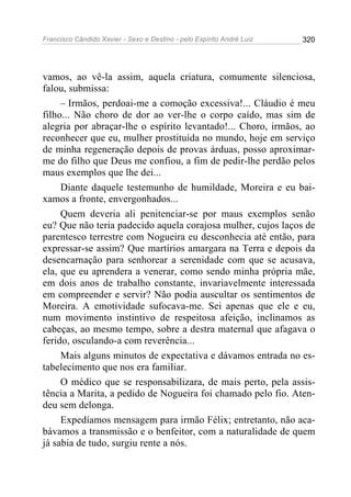 Francisco Cândido Xavier - Sexo e Destino - pelo Espírito André Luiz   320




vamos, ao vê-la assim, aquela criatura, comumente silenciosa,
falou, submissa:
     – Irmãos, perdoai-me a comoção excessiva!... Cláudio é meu
filho... Não choro de dor ao ver-lhe o corpo caído, mas sim de
alegria por abraçar-lhe o espírito levantado!... Choro, irmãos, ao
reconhecer que eu, mulher prostituída no mundo, hoje em serviço
de minha regeneração depois de provas árduas, posso aproximar-
me do filho que Deus me confiou, a fim de pedir-lhe perdão pelos
maus exemplos que lhe dei...
     Diante daquele testemunho de humildade, Moreira e eu bai-
xamos a fronte, envergonhados...
     Quem deveria ali penitenciar-se por maus exemplos senão
eu? Que não teria padecido aquela corajosa mulher, cujos laços de
parentesco terrestre com Nogueira eu desconhecia até então, para
expressar-se assim? Que martírios amargara na Terra e depois da
desencarnação para senhorear a serenidade com que se acusava,
ela, que eu aprendera a venerar, como sendo minha própria mãe,
em dois anos de trabalho constante, invariavelmente interessada
em compreender e servir? Não podia auscultar os sentimentos de
Moreira. A emotividade sufocava-me. Sei apenas que ele e eu,
num movimento instintivo de respeitosa afeição, inclinamos as
cabeças, ao mesmo tempo, sobre a destra maternal que afagava o
ferido, osculando-a com reverência...
     Mais alguns minutos de expectativa e dávamos entrada no es-
tabelecimento que nos era familiar.
     O médico que se responsabilizara, de mais perto, pela assis-
tência a Marita, a pedido de Nogueira foi chamado pelo fio. Aten-
deu sem delonga.
     Expedíamos mensagem para irmão Félix; entretanto, não aca-
bávamos a transmissão e o benfeitor, com a naturalidade de quem
já sabia de tudo, surgiu rente a nós.
 