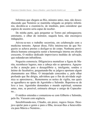 Francisco Cândido Xavier - Sexo e Destino - pelo Espírito André Luiz   321




      Informou que chegara ao Rio, minutos antes, mas, não desco-
nhecendo que Nemésio se mantinha relegado ao próprio infortú-
nio, decidira-se a examiná-lo, de imediato, para considerar que
espécie de socorro seria capaz de receber.
      De minha parte, quis perguntar se Torres pai enlouquecera;
entretanto, o olhar do instrutor, naquela hora, não encorajava
indagações.
      Ativou-se-nos o trabalho socorrista, em colaboração com a
medicina terrestre. Apesar disso, Félix inteirou-nos de que No-
gueira se achava prestes a desligar-se do corpo. Nenhuma provi-
dência humana conseguiria sustar a hemorragia interna em efusão
crescente, O médico dedicado improvisava medidas de salvação,
que redundavam infrutíferas.
      Nogueira esmorecia. Diligenciava mentalizar a figura de Ma-
rita, reconhecer lugares, mas a cabeça não se aprumava. Aguçou-
se-lhe a atenção para o desequilíbrio e, inteligente, sondou o
ânimo do facultativo, perguntando-lhe se julgava oportuno algum
chamamento aos filhos. O interpelado concordou e, pelo olhar
profundo que lhe dirigiu, adivinhou que o fim da atividade orgâ-
nica se aproximava... Rememorou as noites de vigília, nas quais
se agasalhava no apoio de Agostinho e Salomão. Reportou-se de
leve a isso. Agostinho demandara o mundo espiritual, semanas
antes, mas, se possível, estimaria abraçar o amigo de Copacaba-
na...
      O médico entendeu e comunicou-se com Gilberto e Salomão,
pelo fio. Viessem com urgência.
      Sensibilizando-nos, Cláudio, em prece, rogava forças. Dese-
java apelar para o genro e para a filha, invocar-lhes a benevolên-
cia para Márcia e Nemésio...
 