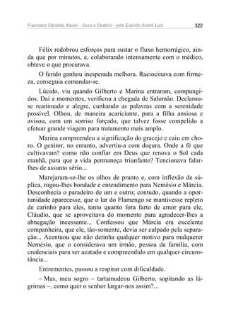 Francisco Cândido Xavier - Sexo e Destino - pelo Espírito André Luiz   322




     Félix redobrou esforços para sustar o fluxo hemorrágico, ain-
da que por minutos, e, colaborando intensamente com o médico,
obteve o que procurava.
     O ferido ganhou inesperada melhora. Raciocinava com firme-
za, conseguia comandar-se.
     Lúcido, viu quando Gilberto e Marina entraram, compungi-
dos. Daí a momentos, verificou a chegada de Salomão. Declarou-
se reanimado e alegre, cunhando as palavras com a serenidade
possível. Olhou, de maneira acariciante, para a filha ansiosa e
avisou, com um sorriso forçado, que talvez fosse compelido a
efetuar grande viagem para tratamento mais amplo.
     Marina compreendeu a significação do gracejo e caiu em cho-
ro. O genitor, no entanto, advertiu-a com doçura. Onde a fé que
cultivavam? como não confiar em Deus que renova o Sol cada
manhã, para que a vida permaneça triunfante? Tencionava falar-
lhes de assunto sério...
     Marejaram-se-lhe os olhos de pranto e, com inflexão de sú-
plica, rogou-lhes bondade e entendimento para Nemésio e Márcia.
Desconhecia o paradeiro de um e outro; contudo, quando a opor-
tunidade aparecesse, que o lar do Flamengo se mantivesse repleto
de carinho para eles, tanto quanto fora farto de amor para ele,
Cláudio, que se aproveitava do momento para agradecer-lhes a
abnegação incessante... Confessou que Márcia era excelente
companheira, que ele, tão-somente, devia ser culpado pela separa-
ção... Acentuou que não detinha qualquer motivo para malquerer
Nemésio, que o considerava um irmão, pessoa da família, com
credenciais para ser acatado e compreendido em qualquer circuns-
tância...
     Entrementes, passou a respirar com dificuldade.
     – Mas, meu sogro – tartamudeou Gilberto, sopitando as lá-
grimas –, como quer o senhor largar-nos assim?...
 