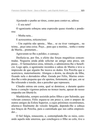 Francisco Cândido Xavier - Sexo e Destino - pelo Espírito André Luiz   323




       Ajustando o punho ao tórax, como para conter-se, aditou:
       – E seu neto?
       O agonizante esboçou uma expressão quase risonha e ponde-
rou:
     – Minha neta...
     E acrescentou, reticencioso:
     – Um espírita não aposta... Mas... se eu tiver vantagem... na
teima... peço uma coisa. Peço... para que a menina... tenha o nome
de Marita... prometam...
     Agravaram-se-lhe a palidez, o cansaço.
     Desfazia-se, por fim, o efeito das forças magnéticas concen-
tradas. Nogueira ainda pôde solicitar ao amigo uma prece, um
passe... O farmacêutico orou, trêmulo, e administrou-lhe o benefí-
cio. Logo após, o agonizante recordou o adeus de Marita e teve a
impressão de que alguém lhe tocava os dedos. Era Percília que o
acariciava, maternalmente. Alongou a destra, na direção da filha,
fixando nela o derradeiro olhar. Guiada por Félix, Marina esten-
deu-lhe a mão pequena que ele apertou, fortemente, até que, em se
lhe relaxando a tensão, deu a perceber que repousara.
     Cláudio entrou em coma, qual se dormisse, e durante quatro
horas o coração vigoroso pulsou no tronco inerte, apesar do nosso
empenho em libertá-lo.
     Manhãzinha, sempre assistido pelos filhos e por Salomão, que
velavam conosco, Félix ergueu-se em prece e, com o amparo de
outros amigos da Esfera Superior, a cujos préstimos recorrêramos,
afastou-o finalmente do veículo fatigado, depondo-lhe a cabeça
nos braços de Percília, para a caminhada que nos cabia empreen-
der...
     O Sol fulgia, renascente, e, contemplando-lhe os raios, coro-
ando aquela mãe amorosa, que conchegava o filho ao colo, tive a
 