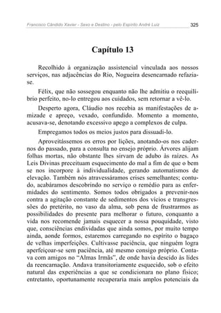 Francisco Cândido Xavier - Sexo e Destino - pelo Espírito André Luiz   325




                                 Capítulo 13

    Recolhido à organização assistencial vinculada aos nossos
serviços, nas adjacências do Rio, Nogueira desencarnado refazia-
se.
    Félix, que não sossegou enquanto não lhe admitiu o reequilí-
brio perfeito, no-lo entregou aos cuidados, sem retornar a vê-lo.
    Desperto agora, Cláudio nos recebia as manifestações de a-
mizade e apreço, vexado, confundido. Momento a momento,
acusava-se, denotando excessivo apego a complexos de culpa.
    Empregamos todos os meios justos para dissuadi-lo.
    Aproveitássemos os erros por lições, anotando-os nos cader-
nos do passado, para a consulta no ensejo próprio. Árvores alijam
folhas mortas, não obstante lhes sirvam de adubo às raízes. As
Leis Divinas preceituam esquecimento do mal a fim de que o bem
se nos incorpore à individualidade, gerando automatismos de
elevação. Também nós atravessáramos crises semelhantes; contu-
do, acabáramos descobrindo no serviço o remédio para as enfer-
midades do sentimento. Somos todos obrigados a prevenir-nos
contra a agitação constante de sedimentos dos vícios e transgres-
sões do pretérito, no vaso da alma, sob pena de frustrarmos as
possibilidades do presente para melhorar o futuro, conquanto a
vida nos recomende jamais esquecer a nossa pouquidade, visto
que, consciências endividadas que ainda somos, por muito tempo
ainda, aonde formos, estaremos carregando no espírito o bagaço
de velhas imperfeições. Cultivasse paciência, que ninguém logra
aperfeiçoar-se sem paciência, até mesmo consigo próprio. Conta-
va com amigos no “Almas Irmãs”, de onde havia descido às lides
da reencarnação. Andava transitoriamente esquecido, sob o efeito
natural das experiências a que se condicionara no plano físico;
entretanto, oportunamente recuperaria mais amplos potenciais da
 