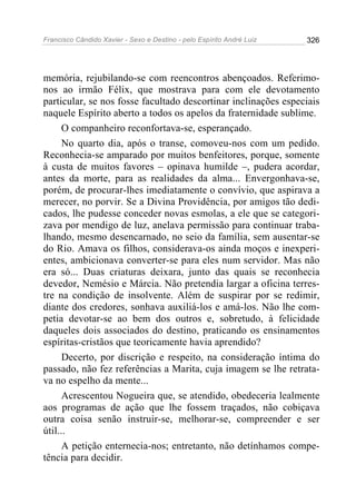 Francisco Cândido Xavier - Sexo e Destino - pelo Espírito André Luiz   326




memória, rejubilando-se com reencontros abençoados. Referimo-
nos ao irmão Félix, que mostrava para com ele devotamento
particular, se nos fosse facultado descortinar inclinações especiais
naquele Espírito aberto a todos os apelos da fraternidade sublime.
      O companheiro reconfortava-se, esperançado.
      No quarto dia, após o transe, comoveu-nos com um pedido.
Reconhecia-se amparado por muitos benfeitores, porque, somente
à custa de muitos favores – opinava humilde –, pudera acordar,
antes da morte, para as realidades da alma... Envergonhava-se,
porém, de procurar-lhes imediatamente o convívio, que aspirava a
merecer, no porvir. Se a Divina Providência, por amigos tão dedi-
cados, lhe pudesse conceder novas esmolas, a ele que se categori-
zava por mendigo de luz, anelava permissão para continuar traba-
lhando, mesmo desencarnado, no seio da família, sem ausentar-se
do Rio. Amava os filhos, considerava-os ainda moços e inexperi-
entes, ambicionava converter-se para eles num servidor. Mas não
era só... Duas criaturas deixara, junto das quais se reconhecia
devedor, Nemésio e Márcia. Não pretendia largar a oficina terres-
tre na condição de insolvente. Além de suspirar por se redimir,
diante dos credores, sonhava auxiliá-los e amá-los. Não lhe com-
petia devotar-se ao bem dos outros e, sobretudo, à felicidade
daqueles dois associados do destino, praticando os ensinamentos
espíritas-cristãos que teoricamente havia aprendido?
      Decerto, por discrição e respeito, na consideração íntima do
passado, não fez referências a Marita, cuja imagem se lhe retrata-
va no espelho da mente...
      Acrescentou Nogueira que, se atendido, obedeceria lealmente
aos programas de ação que lhe fossem traçados, não cobiçava
outra coisa senão instruir-se, melhorar-se, compreender e ser
útil...
      A petição enternecia-nos; entretanto, não detínhamos compe-
tência para decidir.
 
