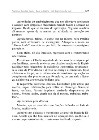 Francisco Cândido Xavier - Sexo e Destino - pelo Espírito André Luiz   327




     Autoridades do estabelecimento que nos albergava acolheram
o assunto com simpatia e ofereceram medida básica à solução do
impasse. Desde que se munisse de aprovação, Nogueira residiria
ali mesmo, apesar de se manter em atividade na proteção aos
parentes.
     Agradecemos, felizes, e quase que na mesma hora Percília
partiu, com atribuições de mensageira. Advogaria a causa no
“Almas Irmãs”, convicta de que Félix lhe emprestaria prestígio e
patrocínio.
     Com efeito, no dia imediato, regressou com o requerimento
referendado.
     Permitia-se a Cláudio o período de dez anos de serviço ao pé
dos familiares, antes de se elevar aos círculos imediatos da Espiri-
tualidade para julgamento da existência transcorrida, reservando-
se à Casa da Providência o direito de corrigir a concessão, fosse
dilatando o tempo, se o interessado demonstrasse aplicação ao
cumprimento das promessas que formulava, ou cassando a licen-
ça, na hipótese de se revelar indigno dela.
     O requerente, satisfeito, exultou. Estimulado pelo apoio que
recebia, rogou colaboração para voltar ao Flamengo. Sentia-se
fraco, vacilante. Pássaro implume, ansiando despencar-se do
ninho... Mesmo assim, queria sair de si mesmo, trabalhar, traba-
lhar...
     Ajustaram-se providências.
     Moreira, que se mantinha com funções definidas ao lado de
Marina, auxiliá-lo-ia.
     Admirei sem palavras o mecanismo de amor da Bondade Di-
vina. Aquele que lhe fora assessor no desequilíbrio, ser-lhe-ia, e
muito compreensivelmente, o arrimo nas tarefas do reajuste.
 