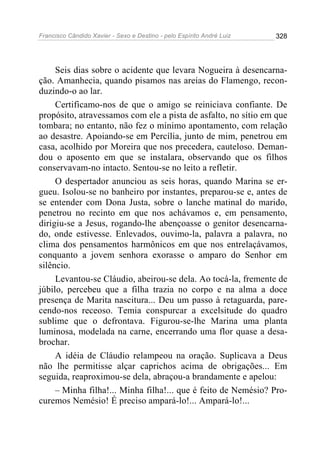 Francisco Cândido Xavier - Sexo e Destino - pelo Espírito André Luiz   328




     Seis dias sobre o acidente que levara Nogueira à desencarna-
ção. Amanhecia, quando pisamos nas areias do Flamengo, recon-
duzindo-o ao lar.
     Certificamo-nos de que o amigo se reiniciava confiante. De
propósito, atravessamos com ele a pista de asfalto, no sítio em que
tombara; no entanto, não fez o mínimo apontamento, com relação
ao desastre. Apoiando-se em Percília, junto de mim, penetrou em
casa, acolhido por Moreira que nos precedera, cauteloso. Deman-
dou o aposento em que se instalara, observando que os filhos
conservavam-no intacto. Sentou-se no leito a refletir.
     O despertador anunciou as seis horas, quando Marina se er-
gueu. Isolou-se no banheiro por instantes, preparou-se e, antes de
se entender com Dona Justa, sobre o lanche matinal do marido,
penetrou no recinto em que nos achávamos e, em pensamento,
dirigiu-se a Jesus, rogando-lhe abençoasse o genitor desencarna-
do, onde estivesse. Enlevados, ouvimo-la, palavra a palavra, no
clima dos pensamentos harmônicos em que nos entrelaçávamos,
conquanto a jovem senhora exorasse o amparo do Senhor em
silêncio.
     Levantou-se Cláudio, abeirou-se dela. Ao tocá-la, fremente de
júbilo, percebeu que a filha trazia no corpo e na alma a doce
presença de Marita nascitura... Deu um passo à retaguarda, pare-
cendo-nos receoso. Temia conspurcar a excelsitude do quadro
sublime que o defrontava. Figurou-se-lhe Marina uma planta
luminosa, modelada na carne, encerrando uma flor quase a desa-
brochar.
     A idéia de Cláudio relampeou na oração. Suplicava a Deus
não lhe permitisse alçar caprichos acima de obrigações... Em
seguida, reaproximou-se dela, abraçou-a brandamente e apelou:
     – Minha filha!... Minha filha!... que é feito de Nemésio? Pro-
curemos Nemésio! É preciso ampará-lo!... Ampará-lo!...
 