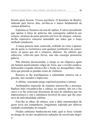 Francisco Cândido Xavier - Sexo e Destino - pelo Espírito André Luiz   33




fossem quais fossem. Tivesse paciência. O desenlace de Beatriz,
indicado para breves dias, ser-lhes-ia o marco fundamental da
ventura definitiva.
     Exprimia-se Nemésio em tom de súplica. E talvez percebendo
que apenas à força de palavras não conseguiria subtraí-la aos
soluços, arrancou de pasta próxima um livro de cheques, colocan-
do-lhe expressivo concurso amoedado nas mãos que o lenço
molhado umedecera.
     A moça pareceu mais comovida, exibindo no rosto a apreen-
são de quem se recriminava sem qualquer justificativa de consci-
ência, ao passo que ele a enlaçava, afetuoso. No silêncio que
sobreveio, voltei-me para Neves, mas não consegui pronunciar
palavra.
     Não obstante desencarnado, o amigo se me afigurava agora
um homem positivamente vulgar da Terra, que a revolta azedava.
Sobrecenho crispado alterava-lhe a feição no desequilíbrio vibra-
tório que precede as grandes crises de violência.
     Receava se lhe transfigurasse a calamidade emotiva em a-
gressão, mas sucedeu o imprevisto.
     A súbitas, venerando amigo espiritual penetrou a câmara.
     Arrebatadora expressão de simpatia marcava-lhe a presença.
Radioso halo circundava-lhe a cabeça; no entanto, não era a luz
suave a se lhe extravasar docemente da aura de sabedoria que me
impressionava e sim a substância invisível de amor que lhe ema-
nava da individualidade sublime.
     Fitei-lhe os olhos, de relance, com a idéia enternecedora de
quem revia um companheiro, longamente esperado por aflitivas
saudades acumuladas no coração.
     Fluidos calmantes banhavam-me todo, qual se fosse visitado
no âmago do ser por inexplicáveis radiações de envolvente alegri-
a.
 