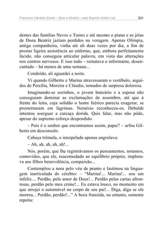 Francisco Cândido Xavier - Sexo e Destino - pelo Espírito André Luiz   331




dentes das famílias Neves e Torres e até mesmo o piano e as jóias
de Dona Beatriz jaziam perdidos na voragem. Apenas Olímpia,
antiga companheira, vinha até ali duas vezes por dia, a fim de
prestar ligeira assistência ao enfermo, que, embora perfeitamente
lúcido, não conseguia articular palavra, em vista das alterações
nos centros nervosos. E isso tudo – rematava o informante, desen-
cantado – há menos de uma semana...
     Condoído, ali aguardei a noite.
     Vi quando Gilberto e Marina atravessaram o vestíbulo, segui-
dos de Percília, Moreira e Cláudio, tomados de surpresa dolorosa.
     Imaginando-se sozinhos, o jovem bancário e a esposa não
conseguiam dominar as exclamações de assombro, até que à
frente do leito, cuja solidão o lustre feérico parecia exagerar, se
prosternaram em lágrimas. Nemésio reconheceu-os. Debalde
intentou soerguer a carcaça dorida. Quis falar, mas não pôde,
apesar do supremo esforço despendido.
     – Pois é o senhor que encontramos assim, papai? – arfou Gil-
berto em desconsolo.
     Cabeça trêmula, o interpelado apenas engrolava:
     – Ah, ah, ah, ah, ah!...
     Nós, porém, que lhe registrávamos os pensamentos, notamos,
comovidos, que ele, reacomodado ao equilíbrio próprio, implora-
va aos filhos benevolência, compaixão...
     Contemplou a nora pelo véu de pranto e lastimou na lingua-
gem inarticulada do cérebro: – “Marina!... Marina!... sou um
infeliz.... Perdão, pelo amor de Deus!... Perdão pelas cartas afron-
tosas, perdão pelo meu crime!... Eu estava louco, no momento em
que arrojei o automóvel no corpo de seu pai!... Diga, diga se ele
morreu... Perdão, perdão!...” A boca franzida, no entanto, somente
repetia:
 