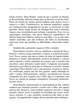 Francisco Cândido Xavier - Sexo e Destino - pelo Espírito André Luiz   333




feição exterior. Dona Beatriz, ciente de que o genitor de Marina,
já desencarnado, obtivera licença para se demorar ao pé dos fami-
liares em missão de auxilio, queria também, pelo menos, rever o
esposo e o filho. Cientificara-se, de maneira superficial, quanto
aos acontecimentos desagradáveis em que se envolviam os entes
queridos. Muito longe, porém, de abranger-lhes toda a extensão,
alegava essa circunstância para reforçar o propósito. Peça viva na
engrenagem doméstica, não devia alhear-se, argumentava. Se
Marina desposara Gilberto, aceitava-a por filha, e se os pais man-
tinham contendas, que não conhecia em todos os pormenores,
nada mais justo que partilhar as dificuldades, oferecendo media-
ção.
     Estabelecida a pretensão, negou-se Félix a atender.
     Dona Beatriz recorreu a Neves, mobilizou a afeição de Sara e
Priscila e voltou à carga; entretanto, o diretor se conservou irredu-
tível. Neves, porém, que não se curara, de todo, da impulsividade,
destacava o caráter aparentemente razoável do pedido, e colocou
tantas relações e tantos empenhos no assunto, que o instrutor não
encontrou outra alternativa senão aderir. Conquanto preocupado,
determinou providências para que se efetuasse a excursão. Instado
a prestigiar Dona Beatriz com a sua presença, escusou-se, delica-
do, conferindo, àquele que lhe fora genitor, ampla liberdade de
ação e tempo. Particularmente, todavia, recomendou-me fizesse
companhia aos dois viajantes, pai e filha. Que eu cooperasse com
Neves na solução de qualquer emergência. Pressentia obstáculos,
receava riscos.
     Dona Beatriz, entusiasmada na contemplação do Rio, embora
soubesse que Nemésio passara a residir com o filho, não apenas
ansiava por abraçá-lo, como também suspirava reavistar a antiga
moradia. Queria sorver o perfume da felicidade que tivera, excla-
mava, contente. E o pai, satisfeito, incentivava-lhe todos os pro-
gramas. Acompanhando a dupla, não me permitia opor embargos.
 