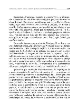 Francisco Cândido Xavier - Sexo e Destino - pelo Espírito André Luiz   334




     Demandei o Flamengo, ouvindo a senhora Torres e admiran-
do as reservas de sensibilidade e meiguice que lhe vibravam na
alma de escol. Exteriorizava o júbilo de ave recém-liberta. Entre-
tanto, logo após recebidos por Moreira e Cláudio, ao divisar o
marido desfigurado na postura dos paralíticos, empalideceu, de-
bruçando-se na cadeira de rodas que o albergava. Enleou-se a ele,
que lhe não assinalava as carícias, a crivá-lo de perguntas lastimo-
sas... Por que mudara tanto em dois anos apenas? que lhe aconte-
cera para se relegar a semelhante ruína física? que fizera? por
que? por quê?...
     Escutando tão-somente o ruído de Marina e Dona Justa, nas
atividades rotineiras, experimentava-se Nemésio tocado de fundas
reminiscências... Não conseguia explicar a si mesmo a razão das
idéias que lhe borbulhavam da cabeça, mas pensava em Beatriz.
Reconstituía-lhe a imagem no imo do ser. A esposa!... Ah! –
refletia o doente, em cujo espírito a afasia requintara a vida interi-
or – se os mortos pudessem amparar os vivos, segundo a crença
de tantos, certamente que a velha companheira se compadeceria
dele, estendendo-lhe as mãos!... Rememorava-lhe a compreensão
silenciosa, a dignidade irrepreensível, a bondade, a tolerância!...
     Ignorando que respondia, mecanicamente, às inquirições da
esposa, amarrotada de angústia, ali colada a ele, revisou todos os
acontecimentos posteriores à desencarnação dela, como que a lhe
prestar severas contas. Gilberto, Marina, Márcia e Cláudio eram
os protagonistas principais daquelas cenas que a memória perfei-
tamente lúcida lhe traçava nos painéis relampagueantes da aura,
exibindo para a companheira e para nós outros, qual num filme
pujante, a verdade toda, até o instante em que se precipitara no
crime. Se Beatriz estivesse no mundo – concluía –. estaria isento
de aflições e tentações. Junto dela, teria recolhido defesa, orienta-
ção. Profundas saudades lhe acicatavam a alma... Recompunha na
imaginação os sonhos da juventude, o casamento, os projetos de
 